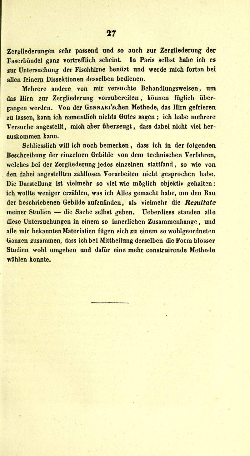 Zergliederungen sehr passend und so auch zur Zergliederung der Faserbündel ganz vortrefflich scheint. In Paris selbst habe ich es zur Untersuchung der Fischhirne benüzt und werde mich fortan bei allen feinem Dissektionen desselben bedienen. Mehrere andere von mir versuchte Behandlungsweisen, um das Hirn zur Zergliederung vorzubereiten, können füglich über- gangen werden. Von der GENNARi’schen Methode, das Hirn gefrieren zu lassen, kann ich namentlich nichts Gutes sagen ; ich habe mehrere Versuche angestellt, mich aber überzeugt, dass dabei nicht viel her- auskommen kann. Schliesslich will ich noch bemerken, dass ich in der folgenden Beschreibung der einzelnen Gebilde von dem technischen Verfahren, welches bei der Zergliederung jedes einzelnen stattfand, so wie von den dabei angestellten zahllosen Vorarbeiten nicht gesprochen habe. Die Darstellung ist vielmehr so viel wie möglich objektiv gehalten: ich wollte weniger erzählen, was ich Alles gemacht habe, um den Bau der beschriebenen Gebilde aufzufinden, als vielmehr die Resultate meiner Studien — die Sache selbst geben, üeberdiess standen alle diese Untersuchungen in einem so innerlichen Zusammenhänge, und alle mir bekannten Materialien fügen sich zu einem so wohlgeordneten Ganzen zusammen, dass ich bei Mittheilung derselben die Form blosser Studien wohl umgehen und dafür eine mehr construircnde Methode wählen konnte.