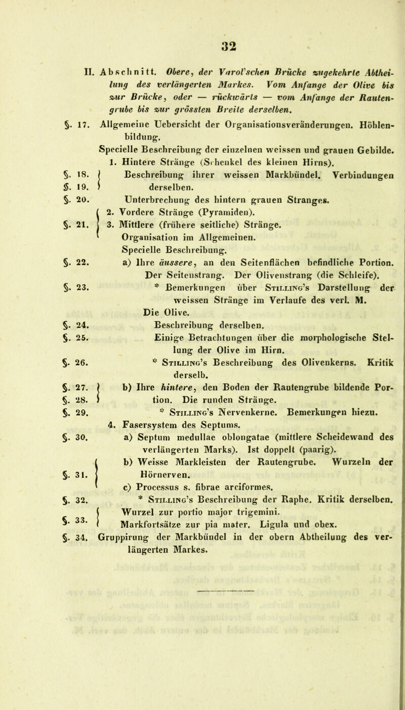 II. §. 17. §. 18. §. 19. §. 20. §. 21. §. 22. §. 23. §. 24. §. 25. §. 26. §. 27. §. 28. §. 29. §. 30. S. 3.. I S. 32. §. 33. §. 34. Abfichnitt. Obere, der VnroVsehen Brücke %ugekehrte Abthei- lung des verlängerten Markes. Vom Anfänge der Olive bis s>ur Brücke, oder — rückicärls — vom Anfänge der Rauten- grube bis %ur grössten Breite derselben.^ Allgemeine Uebersicht der Organisationsveränderungen. Höhlen- bildung. Specielle Beschreibung der einzelnen weissen und grauen Gebilde. 1. Hintere Stränge (Sdienkel des kleinen Hirns). / Beschreibung ihrer weissen Markbündel, Verbindungen ) derselben. Unterbrechung des hintern grauen Stranges. L 2. Vordere Stränge (Pyramiden), j 3. Mittlere (frühere seitliche) Stränge. ' Organisation im Allgemeinen. Specielle Beschreibung. a) Ihre äussere, an den Seitenflächen befindliche Portion. Der Seitenstrang. Der Olivenstrang (die Schleife). * Bemerkungen über Stilling’s Darstellung der weissen Stränge im Verlaufe des verl. IVI. Die Olive. Beschreibung derselben. Einige Betrachtungen über die morphologische Stel- lung der Olive im Hirn. Stilling’s Beschreibung des Olivenkerns. Kritik derselb. ) b) Ihre hintere, den Boden der Rautengrube bildende Por- J tion. Die runden Stränge. * Stilling’s Nervenkerne. Bemerkungen hiezu. 4. Fasersystem des Septums. a) Septum medullae oblongatae (mittlere Scheidewand des verlängerten Marks). Ist doppelt (paarig). [ b) Weisse Markleisten der Rautengrube. Wurzeln der Hörnerven, ' c) Processus s. fibrae arciformes. * Stilling’s Beschreibung der Raphe. Kritik derselben, ! Wurzel zur portio major trigemini. Markfortsäfze zur pia mater. Ligula und ohex. Gruppirung der Markbündel in der obern Abtheilung des ver- längerten Markes.