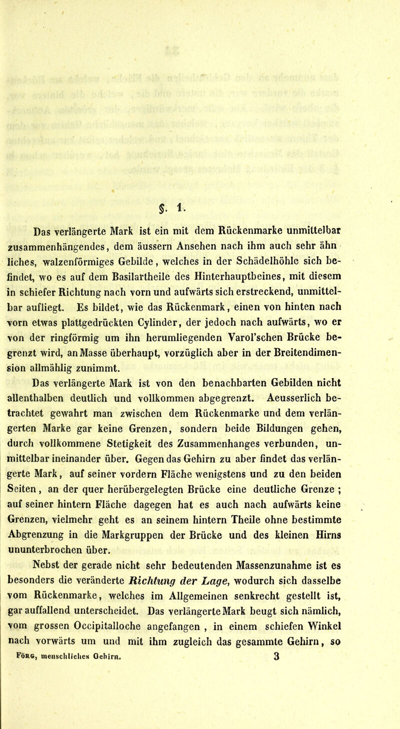 Das verlängerte Mark ist ein mit dem Rückenmarke unmittelbar zusammenhängendes, dem äussern Ansehen nach ihm auch sehr ahn iiches, walzenförmiges Gebilde, welches in der Schädelhöhle sich be- findet, wo es auf dem Basilartheile des Hinterhauptbeines, mit diesem in schiefer Richtung nach vorn und aufwärts sich erstreckend, unmittel- bar aufliegt. Es bildet, wie das Rückenmark, einen von hinten nach vorn etwas plattgedrückten Cylinder, der jedoch nach aufwärts, wo er von der ringförmig um ihn herumliegenden Varol’schen Brücke be- grenzt wird, an Masse überhaupt, vorzüglich aber in der Breitendimen- sion allmählig zunimmt. Das verlängerte Mark ist von den benachbarten Gebilden nicht allenthalben deutlich und vollkommen abgegrenzt. Aeusserlich be- trachtet gewahrt man zwischen dem Rückenmarke und dem verlän- gerten Marke gar keine Grenzen, sondern beide Bildungen gehen, durch vollkommene Stetigkeit des Zusammenhanges verbunden, un- mittelbar ineinander über. Gegen das Gehirn zu aber findet das verlän- gerte Mark, auf seiner vordem Fläche wenigstens und zu den beiden Seiten, an der quer herübergelegten Brücke eine deutliche Grenze ; auf seiner hintern Fläche dagegen hat es auch nach aufwärts keine Grenzen, vielmehr geht es an seinem hintern Theile ohne bestimmte Abgrenzung in die Markgruppen der Brücke und des kleinen Hirns ununterbrochen über. Nebst der gerade nicht sehr bedeutenden Massenzunahme ist es besonders die veränderte Richtung der Lage, wodurch sich dasselbe vom Rückenmarke, welches im Allgemeinen senkrecht gestellt ist, gar auffallend unterscheidet. Das verlängerte Mark beugt sich nämlich, vom grossen Occipitalloche angefangen , in einem schiefen Winkel nach vorwärts um und mit ihm zugleich das gesammte Gehirn, so Förg, menschliches Gehirn. 3
