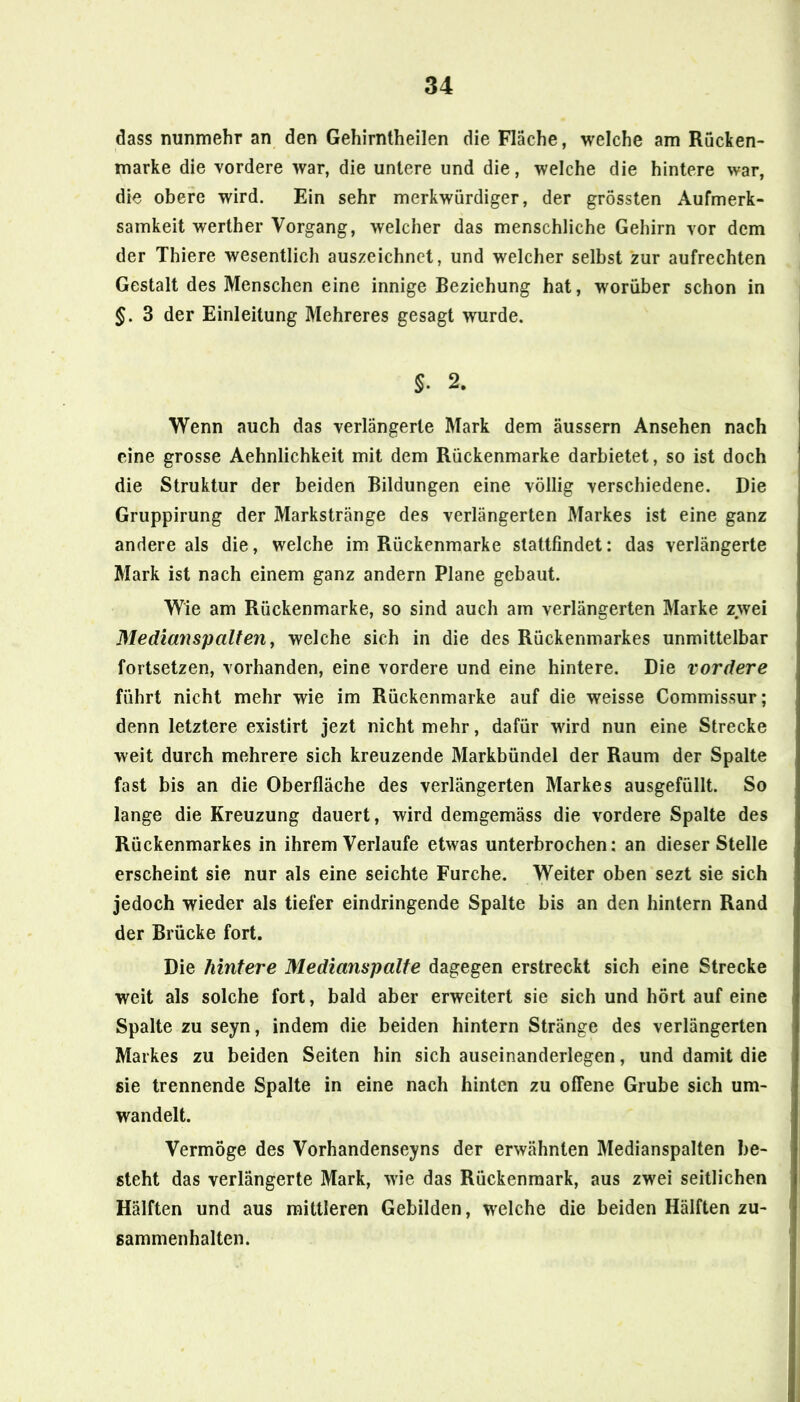 dass nunmehr an den Gehirntheilen die Fläche, welche am Rucken- marke die vordere war, die untere und die, welche die hintere war, die obere wird. Ein sehr merkwürdiger, der grössten Aufmerk- samkeit werther Vorgang, welcher das menschliche Gehirn vor dem der Thiere wesentlich auszeichnet, und welcher selbst zur aufrechten Gestalt des Menschen eine innige Beziehung hat, worüber schon in §. 3 der Einleitung Mehreres gesagt wurde. §. 2. Wenn auch das verlängerte Mark dem äussern Ansehen nach eine grosse Aehnlichkeit mit dem Rückenmarke darbietet, so ist doch die Struktur der beiden Bildungen eine völlig verschiedene. Die Gruppirung der Markstränge des verlängerten Markes ist eine ganz andere als die, welche im Rückenmarke slattfindet; das verlängerte Mark ist nach einem ganz andern Plane gebaut. Wie am Rückenmarke, so sind auch am verlängerten Marke zwei Medianspalten y welche sich in die des Rückenmarkes unmittelbar fortsetzen, vorhanden, eine vordere und eine hintere. Die vordere führt nicht mehr wie im Rückenmarke auf die weisse Commissur; denn letztere existirt jezt nicht mehr, dafür wird nun eine Strecke weit durch mehrere sich kreuzende Markbündel der Raum der Spalte fast bis an die Oberfläche des verlängerten Markes ausgefüllt. So lange die Kreuzung dauert, wird demgemäss die vordere Spalte des Rückenmarkes in ihrem Verlaufe etwas unterbrochen: an dieser Stelle erscheint sie nur als eine seichte Furche. Weiter oben sezt sie sich jedoch wieder als tiefer eindringende Spalte bis an den hintern Rand der Brücke fort. Die hintere Medianspalte dagegen erstreckt sich eine Strecke weit als solche fort, bald aber erweitert sie sich und hört auf eine Spalte zu seyn, indem die beiden hintern Stränge des verlängerten Markes zu beiden Seiten hin sich auseinanderlegen, und damit die sie trennende Spalte in eine nach hinten zu offene Grube sich um- wandelt. Vermöge des Vorhandenseins der erwähnten Medianspalten be- steht das verlängerte Mark, wie das Rückenmark, aus zwei seitlichen Hälften und aus mittleren Gebilden, welche die beiden Hälften Zu- sammenhalten.