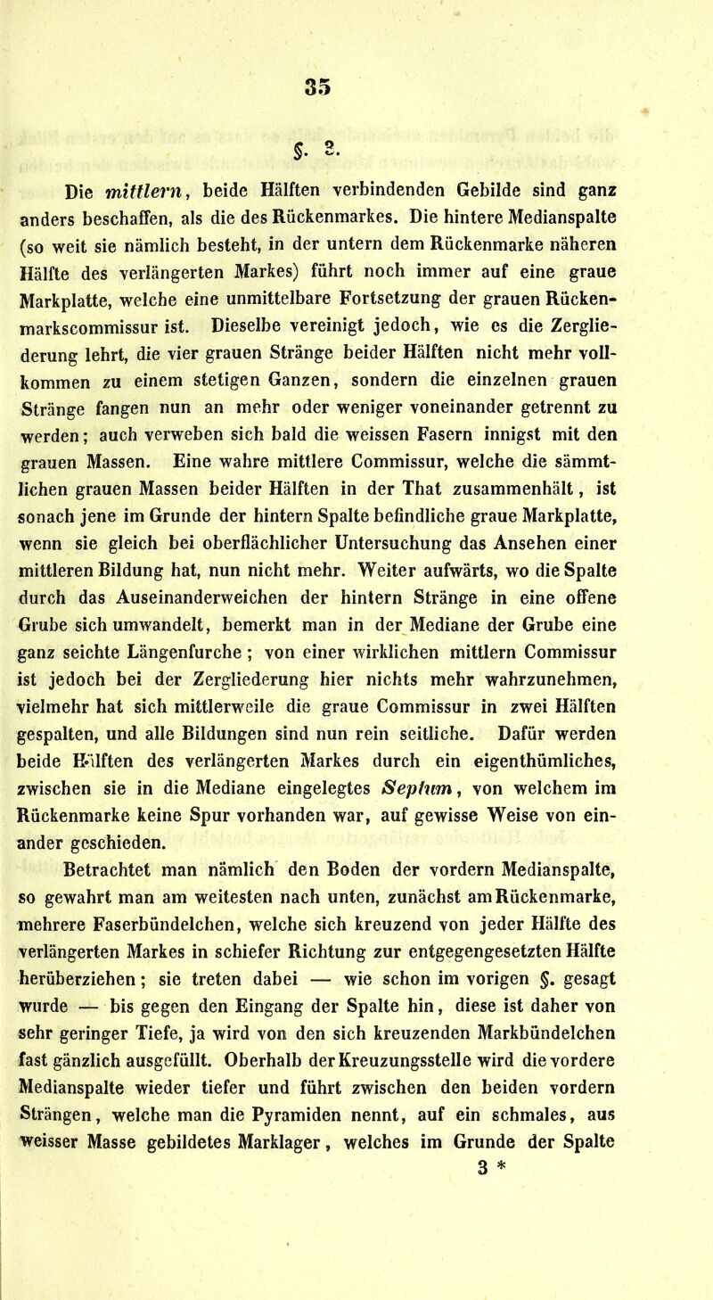 §. 3. Die mittlern, beide Hälften verbindenden Gebilde sind ganz anders beschaffen, als die des Rückenmarkes. Die hintere Medianspalte (so weit sie nämlich besteht, in der untern dem Rückenmarke näheren Hälfte des verlängerten Markes) führt noch immer auf eine graue Markplatte, welche eine unmittelbare Fortsetzung der grauen Rücken- markscommissur ist. Dieselbe vereinigt jedoch, wie es die Zerglie- derung lehrt, die vier grauen Stränge beider Hälften nicht mehr voll- kommen zu einem stetigen Ganzen, sondern die einzelnen grauen Stränge fangen nun an mehr oder weniger voneinander getrennt zu werden; auch verweben sich bald die weissen Fasern innigst mit den grauen Massen. Eine wahre mittlere Commissur, welche die sämmt- lichen grauen Massen beider Hälften in der That zusammenhält, ist sonach jene im Grunde der hintern Spalte befindliche graue Markplatte, wenn sie gleich bei oberflächlicher Untersuchung das Ansehen einer mittleren Bildung hat, nun nicht mehr. Weiter aufwärts, wo die Spalte durch das Auseinanderweichen der hintern Stränge in eine offene Grube sich umwandelt, bemerkt man in der Mediane der Grube eine ganz seichte Längenfurche ; von einer wirklichen mittlern Commissur ist jedoch bei der Zergliederung hier nichts mehr wahrzunehmen, vielmehr hat sich mittlerweile die graue Commissur in zwei Hälften gespalten, und alle Bildungen sind nun rein seitliche. Dafür werden beide Hälften des verlängerten Markes durch ein eigenthümliches, zwischen sie in die Mediane eingelegtes Septnm, von welchem im Rückenmarke keine Spur vorhanden war, auf gewisse Weise von ein- ander geschieden. Betrachtet man nämlich den Boden der vordem Medianspalte, so gewahrt man am weitesten nach unten, zunächst am Rückenmarke, mehrere Faserbündelchen, welche sich kreuzend von jeder Hälfte des verlängerten Markes in schiefer Richtung zur entgegengesetzten Hälfte herüberziehen; sie treten dabei — wie schon im vorigen §. gesagt wurde — bis gegen den Eingang der Spalte hin, diese ist daher von sehr geringer Tiefe, ja wird von den sich kreuzenden Markbündelchen fast gänzlich ausgefüllt. Oberhalb der Kreuzungsstelle wird die vordere Medianspalte wieder tiefer und führt zwischen den beiden vordem Strängen, welche man die Pyramiden nennt, auf ein schmales, aus weisser Masse gebildetes Marklager, welches im Grunde der Spalte 3 *