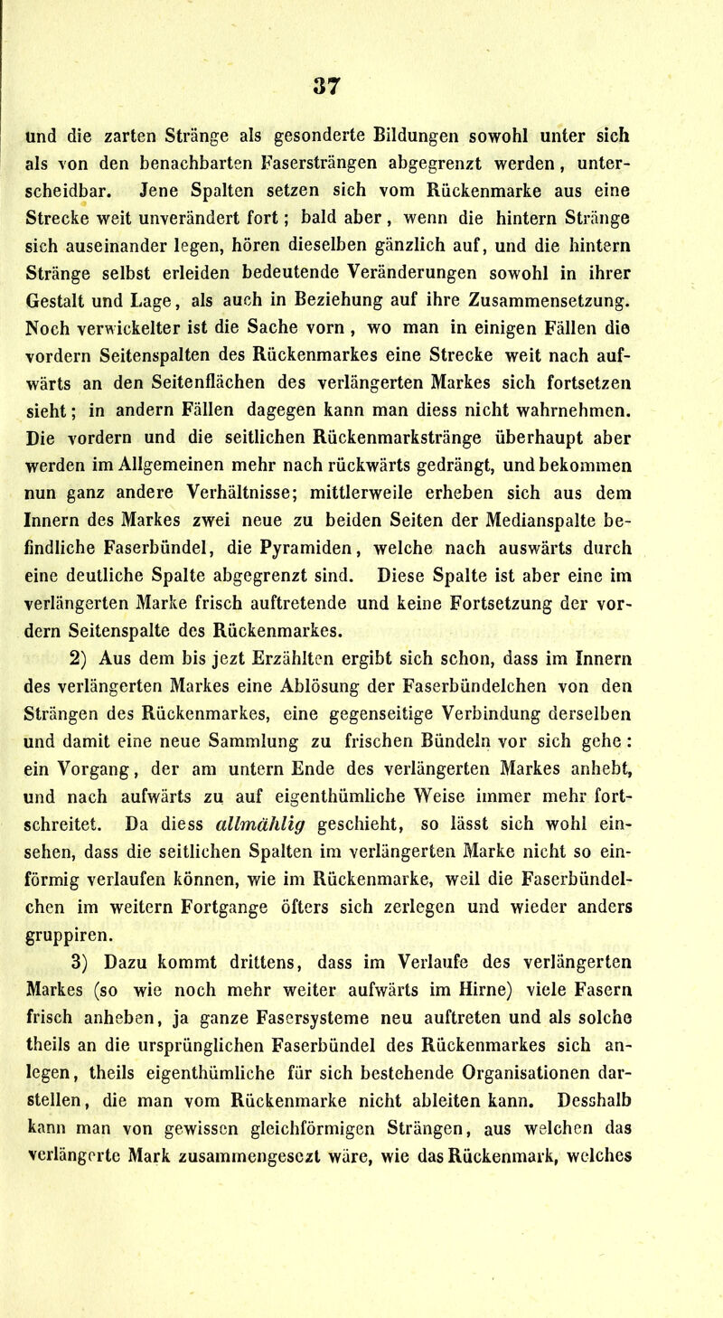 und die zarten Stränge als gesonderte Bildungen sowohl unter sich als von den benachbarten Fasersträngen abgegrenzt werden, unter- scheidbar. Jene Spalten setzen sich vom Rückenmarke aus eine Strecke weit unverändert fort; bald aber , wenn die hintern Stränge sich auseinander legen, hören dieselben gänzlich auf, und die hintern Stränge selbst erleiden bedeutende Veränderungen sowohl in ihrer Gestalt und Lage, als auch in Beziehung auf ihre Zusammensetzung. Noch verwickelter ist die Sache vorn , wo man in einigen Fällen die vordem Seitenspalten des Rückenmarkes eine Strecke weit nach auf- wärts an den Seitenflächen des verlängerten Markes sich fortsetzen sieht; in andern Fällen dagegen kann man diess nicht wahrnehmen. Die vordem und die seitlichen Rückenmarkstränge überhaupt aber werden im Allgemeinen mehr nach rückwärts gedrängt, und bekommen nun ganz andere Verhältnisse; mittlerweile erheben sich aus dem Innern des Markes zwei neue zu beiden Seiten der Medianspalte be- findliche Faserbündel, die Pyramiden, welche nach auswärts durch eine deutliche Spalte abgegrenzt sind. Diese Spalte ist aber eine im verlängerten Marke frisch auftretende und keine Fortsetzung der vor- dem Seitenspalte des Rückenmarkes. 2) Aus dem bis jezt Erzählten ergibt sich schon, dass im Innern des verlängerten Markes eine Ablösung der Faserbündelchen von den Strängen des Rückenmarkes, eine gegenseitige Verbindung derselben und damit eine neue Sammlung zu frischen Bündeln vor sich gehe : ein Vorgang, der am untern Ende des verlängerten Markes anhebt, und nach aufwärts zu auf eigenthümliche Weise immer mehr fort- schreitet. Da diess allmählig geschieht, so lässt sich wohl ein- sehen, dass die seitlichen Spalten im verlängerten Marke nicht so ein- förmig verlaufen können, wie im Rückenmarke, weil die Faserbündel- chen im weitern Fortgange öfters sich zerlegen und wieder anders gruppiren. 3) Dazu kommt drittens, dass im Verlaufe des verlängerten Markes (so wie noch mehr weiter aufwärts im Hirne) viele Fasern frisch anheben, ja ganze Fasersysteme neu auftreten und als solche theils an die ursprünglichen Faserbündel des Rückenmarkes sich an- legen, theils eigenthümliche für sich bestehende Organisationen dar- stellen , die man vom Rückenmarke nicht ableiten kann. Desshalb kann man von gewissen gleichförmigen Strängen, aus welchen das verlängerte Mark zusammengesezt wäre, wie das Rückenmark, welches