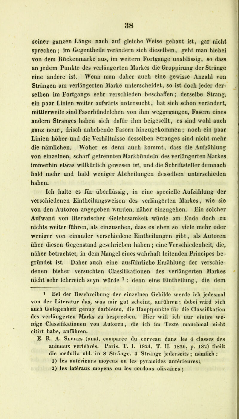 seiner ganzen Länge nach auf gleiche Weise gebaut ist, gar nicht sprechen; im Gegentheile verändern sich dieselben, geht man hiebei von dem Rückenmarke aus, im weitern Fortgange unablässig, so dass an jedem Punkte des verlängerten Markes die Gruppirung der Stränge eine andere ist. Wenn man daher auch eine gewisse Anzahl von Strängen am verlängerten Marke unterscheidet, so ist doch jeder der^ selben im Fortgange sehr verschieden beschaffen; derselbe Strang, ein paar Linien weiter aufwärts untersucht, hat sich schon verändert, mittlerweile sindFaserbündelchen von ihm weggegangen, Fasern eines andern Stranges haben sich dafür ihm beigesellt, es sind wohl auch ganz neue, frisch anhebende Fasern hinzugekommen; noch ein paar Linien höher und die Verhältnisse desselben Stranges sind nicht mehr die nämlichen. Woher es denn auch kommt, dass die Aufzählung von einzelnen, scharf getrennten Markbündeln des verlängerten Markes immerhin etwas willkürlich gewesen ist, und die Schriftsteller demnach bald mehr und bald weniger Abtheilungen desselben unterschieden haben. Ich halte es für überflüssig, in eine specielle Aufzählung der verschiedenen Eintheilungsweisen des verlängerten Markes, wie sie von den Autoren angegeben wurden, näher einzugehen. Ein solcher Aufwand von literarischer Gelehrsamkeit würde am Ende doch zu nichts weiter führen, als einzusehen, dass es eben so viele mehr oder weniger von einander verschiedene Eintheilungen gibt, als Autoren über diesen Gegenstand geschrieben haben; eine Verschiedenheit, die, näher betrachtet, in dem Mangel eines wahrhaft leitenden Principes be- gründet ist. Daher auch eine ausführliche Erzählung der verschie- denen bisher versuchten Classifikationen des verlängerten Markes nicht sehr lehrreich seyn würde ^ : denn eine Eintheilung, die dem * Bei der Beschreibung der einzelnen Gebilde werde ich jedesmal von der Literatur das, was mir gut scheint, anführen ; dabei wird sich auch Gelegenheit genug daibieten, die Hauptpunkte für die Classifikatiou des verlängerten Marks zu besprechen. Hier will ich nur einige we- nige Classifikationen von Autoren, die ich im Texte manchmal nicht citirt habe, anführen. E. R. A. Serres (anat. comparee du cerveau dans les 4 classes des animaux vertebres. Paris. T. I. 1824. T. II. 1826, p. 182) theilt die medulla obl. in 8 Stränge, 4 Stränge jederseits ; nämlich : 1) les anterieurs moyeiis ou les pyramides anteiieures; 2) les lateraux moyens ou les coidons olivaii es ;