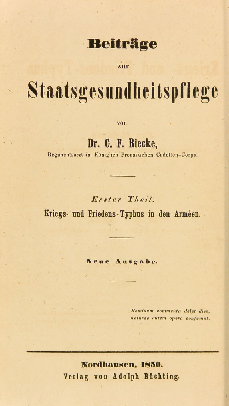 Beiträge zur Staatsgesiindheitspflcgc von Dr. G. F. Riecke, Regimentsarzt im Königlich Preussischen Cadetten-Corps. Erster Th eil: Kriegs- und Friedens-Typhus in den Armeen. Seue Ausgabe. Hominum commentn fielet (lief, naturae <intern opera confirmai. ftTordhaiisen, 1850. Verlag von Adolph Büchting.