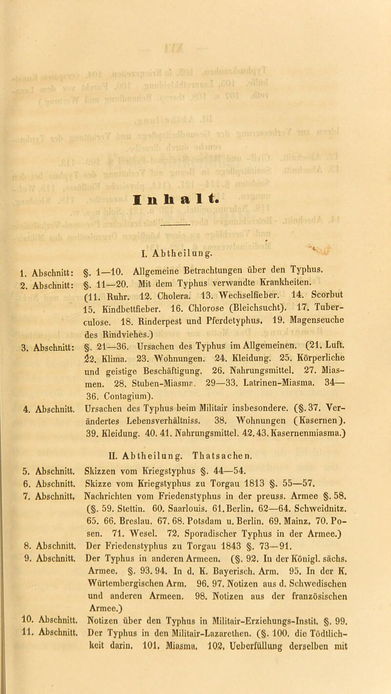 Inhalt. 1. Abschnitt: 2. Abschnitt: 3. Abschnitt: 4. Abschnitt. 5. Abschnitt. 6. Abschnitt. 7. Abschnitt, 8. Abschnitt. 9. Abschnitt. 10. Abschnitt. 11. Abschnitt. I. Abtheilung. §. 1—10. Allgemeine Betrachtungen über den Typhus. §. 11_20. Mit dem Typhus verwandte Krankheiten. (11. Ruhr. 12. Cholera. 13. Wechselfieber. 14. Scorbut 15. Kindbettfieber. 16. Chlorose (Bleichsucht). 17. Tuber- culose. 18. Rinderpest und Pferdetyphus, 19. Magenseuche des Rindviehes.) §.21—36. Ursachen des Typhus im Allgemeinen. (21. Luft. $2. Klima. 23. Wohnungen. 24. Kleidung. 25. Körperliche und geistige Beschäftigung. 26. Nahrungsmittel. 27. Mias- men. 28. Stuben-Miasmr. 29—33. Latrinen-Miasma. 34— 36. Contagium). Ursachen des Typhus beim Militair insbesondere. (§. 37. Ver- ändertes Lebensverhältniss. 38. Wohnungen (Kasernen). 39. Kleidung. 40.41. Nahrungsmittel. 42.43. Kasernenmiasma.) II. Abtheilung. Thatsachen, Skizzen vom Kriegstyphus §. 44—54. Skizze vom Kriegstyphus zu Torgau 1813 §. 55—57. Nachrichten vom Friedenstyphus in der preuss. Armee §. 58. (§. 59. Stettin. 60. Saarlouis. 61. Berlin, 62—64. Schweidnitz. 65. 66. Breslau. 67. 68. Potsdam u. Berlin. 69. Mainz, 70. Po- sen. 71. Wesel. 72. Sporadischer Typhus in der Armee.) Der Friedenstyphus zu Torgau 1843 §. 73—91. Der Typhus in anderen Armeen, (§. 92. In der Königl. sächs. Armee. §. 93. 94. In d. K. Bayerisch. Arm. 95. In der K. Würtembergischen Arm. 96. 97. Notizen aus d. Schwedischen und anderen Armeen. 98. Notizen aus der französischen Armee.) Notizen über den Typhus in Militair-Erziehungs-Instit. §. 99. Der Typhus in den Militair-Lazarcthcn. (§. 100. die Tödtlich— keit darin. 101. Miasma. 102. Ueberfüllung derselben mit