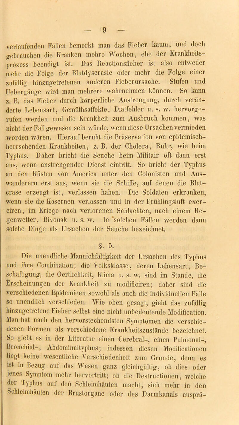 verlaufenden Fällen bemerkt man das Fieber kaum, und doch gebrauchen die Kranken mehre Wochen, ehe der Krankheits- prozess beendigt ist. Das Reaclionsfieber ist also entweder mehr die Folge der Blutdyscrasie oder mehr die Folge einer zufällig hinzugetretenen anderen Fieberursache. Stufen und Uebergänge wird man mehrere wahrnehmen können. So kann z. B. das Fieber durch körperliche Anstrengung, durch verän- derte Lebensart, Gemüthsaffekte, Diätfehler u. s. w. hervorge- rufen werden und die Krankheit zum Ausbruch kommen, was nicht der Fall gewesen sein würde, wenn diese Ursachen vermieden worden wären. Hierauf beruht die Präservation von epidemisch- herrschenden Krankheiten, z. B. der Cholera, Ruhr, wie beim Typhus. Daher bricht die Seuche beim Militair oft dann erst aus, wenn anstrengender Dienst eintritt. So bricht der Typhus an den Küsten von America unter den Colonisten und Aus- wanderern erst aus, wenn sie die Schiffe, auf denen die Blut- crase erzeugt ist, verlassen haben. Die Soldaten erkranken, wenn sie die Kasernen verlassen und in der Frühlingsluft exer- ciren, im Kriege nach verlorenen Schlachten, nach einem Re- genwetter, Bivouak u. s. w. In 'solchen Fällen werden dann solche Dinge als Ursachen der Seuche bezeichnet. Die unendliche Mannichfaltigkeit der Ursachen des Typhus und ihre Combination; die Volksklasse, deren Lebensart, Be- schäftigung, die Oertlichkeit, Klima u. s. w. sind im Stande, die Erscheinungen der Krankheit zu modificiren; daher sind die verschiedenen Epidemieen sowohl als auch die individuellen Fälle so unendlich verschieden. Wie oben gesagt, giebt das zufällig hinzugelretene Fieber selbst eine nicht unbedeutende Modification. Man hat nach den hervorstechendsten Symptomen die verschie- denen Formen als verschiedene Krankheitszustände bezeichnet. So giebt es in der Literatur einen Cerebral-, einen Pulmonal-, Bronchial-, Abdominaltyphus; indessen diesen Modificalionen liegt keine wesentliche Verschiedenheit zum Grunde, denn es ist in Bezug auf das Wesen ganz gleichgültig, ob dies oder jenes Symptom mehr hervorlritt; ob die Deslruclionen, welche der Typhus auf den Schleimhäuten macht, sich mehr in den Schleimhäuten der Brustorgane oder des Darmkanals ausprä- §. 5.