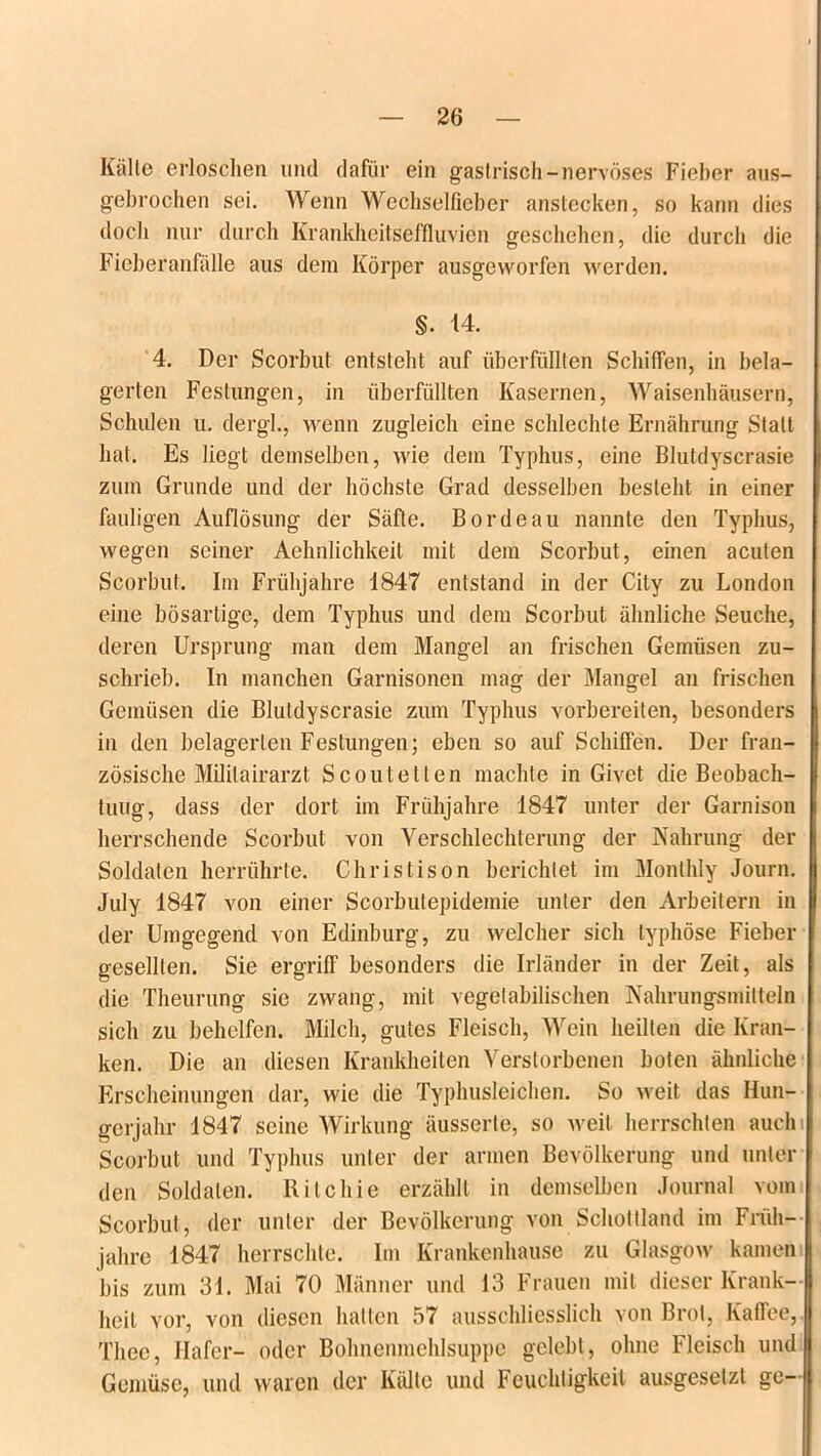 Kälte erloschen und dafür ein gastrisch-nervöses Fieber aus- gebrochen sei. Wenn Wechselfieber anstecken, so kann dies doch nur durch Krankheitseffluvien geschehen, die durch die Fieberanfälle aus dem Körper ausgeworfen werden. §. 14. 4. Der Scorbut entsteht auf überfüllten Schiffen, in bela- gerten Festungen, in überfüllten Kasernen, Waisenhäusern, Schulen u. dergl., wenn zugleich eine schlechte Ernährung Statt hat. Es liegt demselben, wie dem Typhus, eine Blutdyscrasie zum Grunde und der höchste Grad desselben besteht in einer fauligen Auflösung der Säfte. Borde au nannte den Typhus, wegen seiner Aehnlichkeit mit dem Scorbut, einen acuten Scorbut. Im Frühjahre 1847 entstand in der City zu London eine bösartige, dem Typhus und dem Scorbut ähnliche Seuche, deren Ursprung man dem Mangel an frischen Gemüsen zu- schrieb. In manchen Garnisonen mag der Mangel an frischen Gemüsen die Blutdyscrasie zum Typhus vorbereiten, besonders in den belagerten Festungen; eben so auf Schiffen. Der fran- zösische Mililairarzt Scoutelten machte in Givet die Beobach- tung, dass der dort im Frühjahre 1847 unter der Garnison herrschende Scorbut von Verschlechterung der Nahrung der Soldaten herrührte. Christison berichtet im Monlhly Journ. July 1847 von einer Scorbulepidemie unter den Arbeitern in der Umgegend von Edinburg, zu welcher sich typhöse Fieber gesellten. Sie ergriff besonders die Irländer in der Zeit, als die Theurung sie zwang, mit vegetabilischen Nahrungsmitteln sich zu behelfen. Milch, gutes Fleisch, Wein heilten die Kran- ken. Die an diesen Krankheiten Verstorbenen boten ähnliche Erscheinungen dar, wie die Typhusleichen. So weit das Hun- gerjahr 1847 seine Wirkung äusserte, so weit herrschten auchi Scorbut und Typhus unter der armen Bevölkerung und unter den Soldaten. Ritchie erzählt in demselben Journal vom Scorbut , der unter der Bevölkerung von Schottland im Früh- jahre 1847 herrschte. Im Krankenhause zu Glasgow kamen bis zum 31. Mai 70 Männer und 13 Frauen mit dieser Krank- heit vor, von diesen halten 57 ausschliesslich von Brot, Kaffee, Thec, Hafer- oder Bohnenmehlsuppe gelebt, ohne Fleisch und Gemüse, und waren der Kälte und Feuchtigkeit ausgeselzl ge-