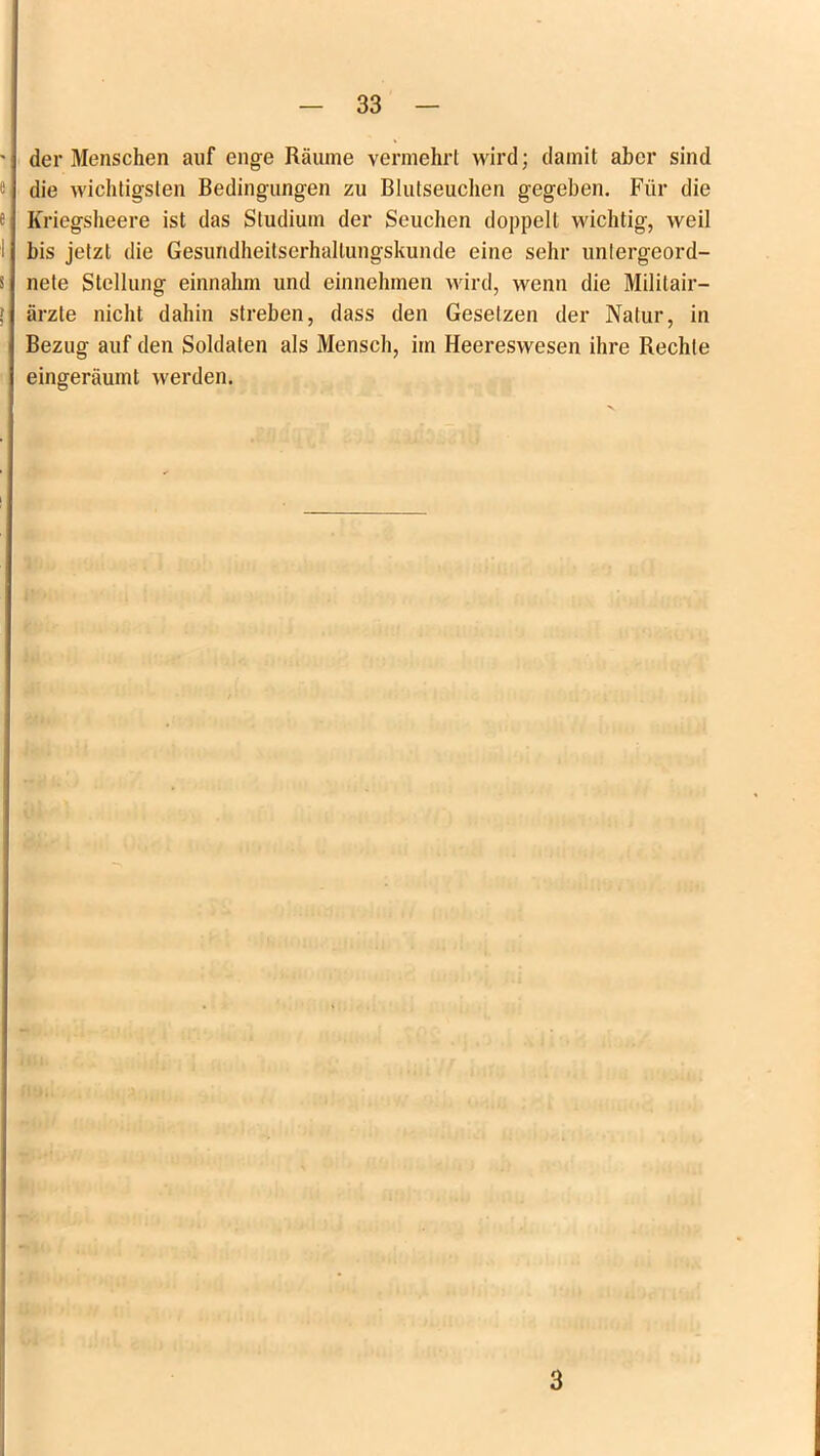 der Menschen auf enge Räume vermehrt wird; damit aber sind die wichtigsten Bedingungen zu Blutseuchen gegeben. Für die Kriegsheere ist das Studium der Seuchen doppelt wichtig, weil bis jetzt die Gesundheitserhallungskunde eine sehr untergeord- nete Stellung einnahm und einnehmen wird, wenn die Militair— ärzle nicht dahin streben, dass den Gesetzen der Natur, in Bezug auf den Soldaten als Mensch, im Heereswesen ihre Rechte eingeräumt werden. 3