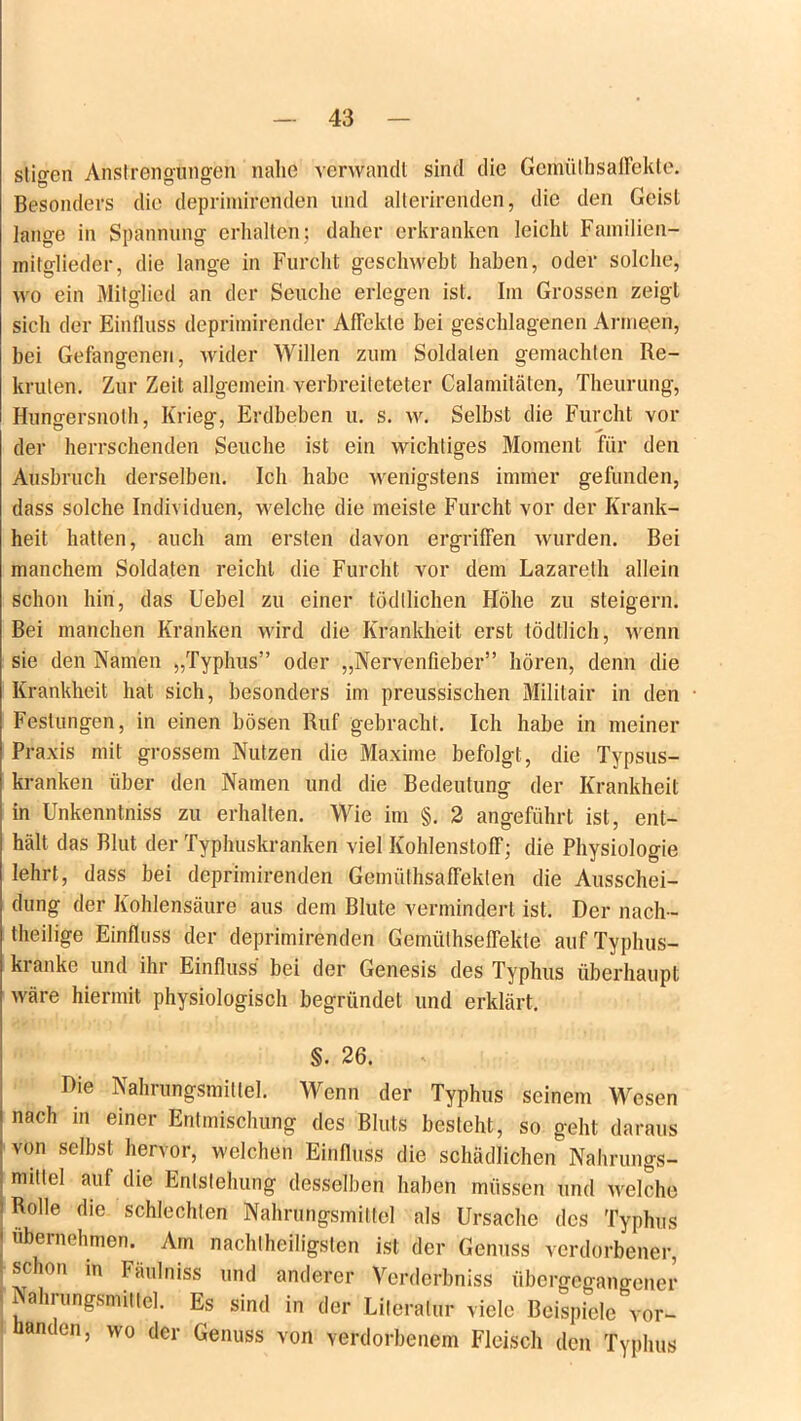 stigen Anstrengungen nalie verwandt sind die Gemüthsaffekte. Besonders die deprimirenden und alterirenden, die den Geist lange in Spannung erhalten; daher erkranken leicht Familien- mitglieder, die lange in Furcht geschwebt haben, oder solche, wo ein Mitglied an der Seuche erlegen ist. Im Grossen zeigt sich der Einfluss deprimirender Affekte bei geschlagenen Armeen, bei Gefangenen, wider Willen zum Soldaten gemachten Re- kruten. Zur Zeit allgemein verbreileteter Calamitäten, Theurung, Hungersnolh, Krieg, Erdbeben u. s. w. Selbst die Furcht vor der herrschenden Seuche ist ein wichtiges Moment für den Ausbruch derselben. Ich habe wenigstens immer gefunden, dass solche Individuen, welche die meiste Furcht vor der Krank- heit hatten, auch am ersten davon ergriffen wurden. Bei manchem Soldaten reicht die Furcht vor dem Lazareth allein schon hin, das Uebel zu einer tödllichen Höhe zu steigern. Bei manchen Kranken wird die Krankheit erst tödtlich, wenn sie den Namen „Typhus” oder „Nervenfieber” hören, denn die Krankheit hat sich, besonders im preussischen Militair in den Festungen, in einen bösen Ruf gebracht. Ich habe in meiner Praxis mit grossem Nutzen die Maxime befolgt, die Typsus- kranken über den Namen und die Bedeutung der Krankheit in Unkenntniss zu erhalten. Wie im §. 2 angeführt ist, ent- hält das Blut der Typhuskranken viel Kohlenstoff; die Physiologie lehrt, dass bei deprimirenden Gemüthsaffeklen die Ausschei- dung der Kohlensäure aus dem Blute vermindert ist. Der nach- theilige Einfluss der deprimirenden Gemülhseffekle auf Typhus- kranke und ihr Einfluss bei der Genesis des Typhus überhaupt wäre hiermit physiologisch begründet und erklärt. §. 26. Die Nahrungsmittel. Wenn der Typhus seinem Wesen nach in einer Entmischung des Bluts besteht, so geht daraus von selbst hervor, welchen Einfluss die schädlichen Nahrungs- mittel auf die Entstehung desselben haben müssen und welche : Rolle die schlechten Nahrungsmittel als Ursache des Typhus I ubernehmen. Am nachteiligsten ist der Genuss verdorbener, schon in Fäulniss und anderer Verderbniss übergegangener Nahrungsmittel. Es sind in der Literatur viele Beispiele vor- handen, wo der Genuss von verdorbenem Fleisch den Typhus