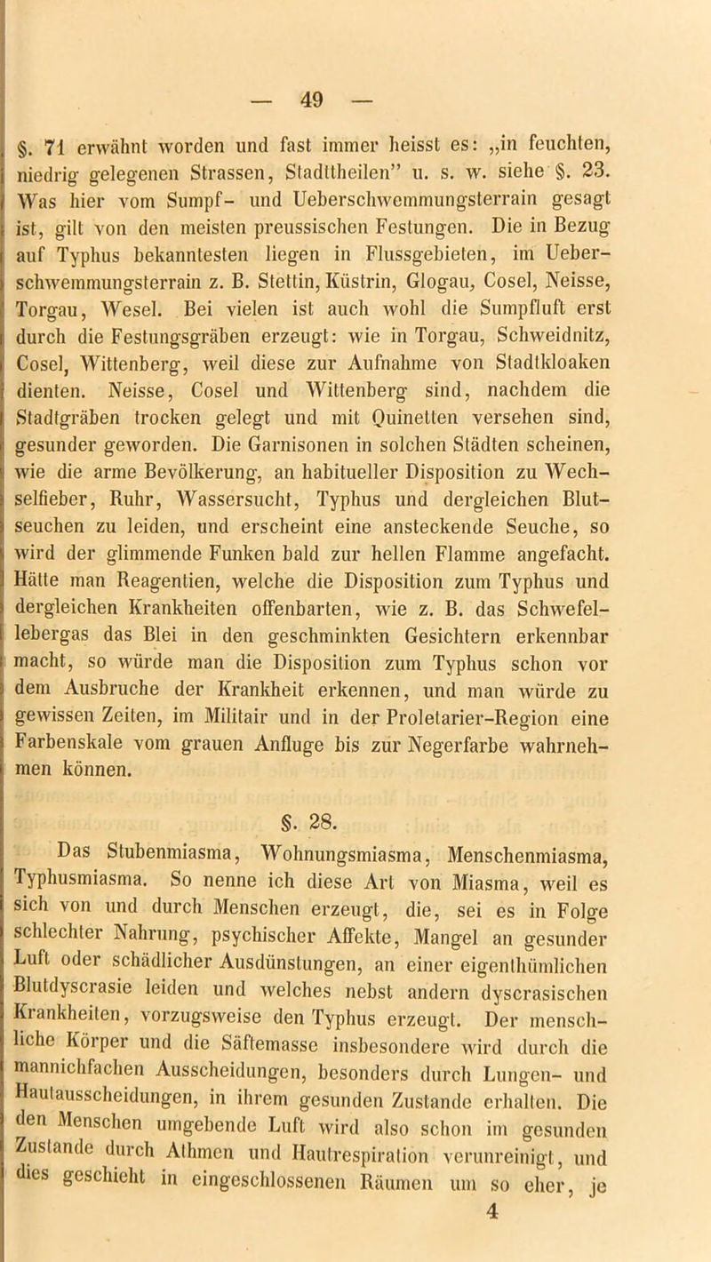 §. 71 erwähnt worden und fast immer heisst es: „in feuchten, niedrig gelegenen Strassen, Stadttheilen” u. s. w. siehe §. 23. Was hier vom Sumpf- und Ueberschwemmungsterrain gesagt ist, gilt von den meisten preussischen Festungen. Die in Bezug auf Typhus bekanntesten liegen in Flussgebieten, im Ueber- schwemmungsterrain z. B. Stettin, Küstrin, Glogau, Cosel, Neisse, Torgau, Wesel. Bei vielen ist auch wohl die Sumpfluft erst durch die Festungsgräben erzeugt: wie in Torgau, Schweidnitz, Cosel, Wittenberg, weil diese zur Aufnahme von Stadlldoaken dienten. Neisse, Cosel und Wittenberg sind, nachdem die Stadtgräben trocken gelegt und mit Quinetten versehen sind, gesunder geworden. Die Garnisonen in solchen Städten scheinen, wie die arme Bevölkerung, an habitueller Disposition zu Wech- selfieber, Ruhr, Wassersucht, Typhus und dergleichen Blut- seuchen zu leiden, und erscheint eine ansteckende Seuche, so wird der glimmende Funken bald zur hellen Flamme angefacht. Hätte man Reagentien, welche die Disposition zum Typhus und dergleichen Krankheiten offenbarten, wie z. B. das Schwefel- lebergas das Blei in den geschminkten Gesichtern erkennbar macht, so würde man die Disposition zum Typhus schon vor dem Ausbruche der Krankheit erkennen, und man würde zu gewissen Zeiten, im Militair und in der Proletarier-Region eine Farbenskale vom grauen Anfluge bis zur Negerfarbe wahrneh- men können. §. 28. Das Stubenmiasma, Wohnungsmiasma, Menschenmiasma, Typhusmiasma. So nenne ich diese Art von Miasma, weil es sich von und durch Menschen erzeugt, die, sei es in Folge schlechter Nahrung, psychischer Affekte, Mangel an gesunder Luft odei schädlicher Ausdünstungen, an einer eigenlhümlichen Blutdyscrasie leiden und welches nebst andern dyscrasischen Krankheiten, vorzugsweise den Typhus erzeugt. Der mensch- liche Körper und die Säftemasse insbesondere wird durch die mannichfachen Ausscheidungen, besonders durch Lungen- und Haulausscheidungen, in ihrem gesunden Zustande erhalten. Die den Menschen umgebende Luft wird also schon im gesunden Zustande durch Athmen und Hautrespiralion verunreinigt, und dies geschieht in eingeschlossenen Räumen um so eher, je 4