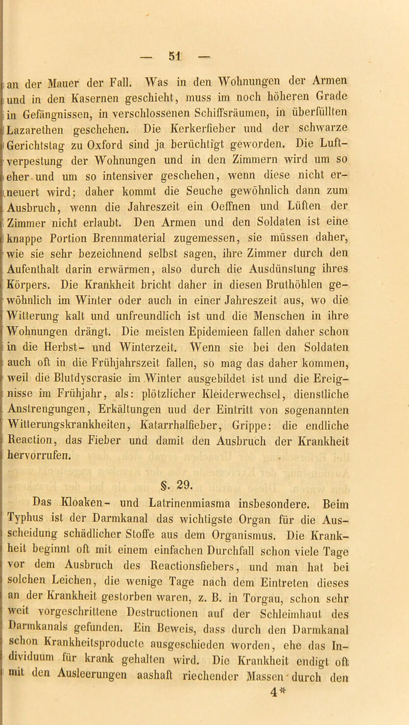 an der Mauer der Fall. Was in den Wohnungen der Armen und in den Kasernen geschieht, muss im noch höheren Grade in Gefängnissen, in verschlossenen Schiffsräumen, in überfüllten Lazarethen geschehen. Die Kerkerfieber und der schwarze Gerichtstag zu Oxford sind ja berüchtigt geworden. Die Luft- verpeslung der Wohnungen und in den Zimmern wird um so eher und um so intensiver geschehen, wenn diese nicht er- neuert wird; daher kommt die Seuche gewöhnlich dann zum Ausbruch, wenn die Jahreszeit ein Oeffnen und Lüften der Zimmer nicht erlaubt. Den Armen und den Soldaten ist eine knappe Portion Brennmaterial zugemessen, sie müssen daher, wie sie sehr bezeichnend selbst sagen, ihre Zimmer durch den Aufenthalt darin erwärmen, also durch die Ausdünstung ihres Körpers. Die Krankheit bricht daher in diesen Bruthöhlen ge- wöhnlich im Winter oder auch in einer Jahreszeit aus, wo die Witterung kalt und unfreundlich ist und die Menschen in ihre Wohnungen drängt. Die meisten Epidemieen fallen daher schon in die Herbst- und Winterzeit. Wenn sie bei den Soldaten auch oft in die Frühjahrszeit fallen, so mag das daher kommen, weil die Blutdyscrasie im Winter ausgebildet ist und die Ereig- nisse im Frühjahr, als: plötzlicher Kleiderwechsel, dienstliche Anstrengungen, Erkältungen uud der Eintritt von sogenannten Witterungskrankheiten, Katarrhalfieber, Grippe: die endliche Reaction, das Fieber und damit den Ausbruch der Krankheit hervorrufen. §. 29. Das Kloaken- und Latrinenmiasma insbesondere. Beim Typhus ist der Darmkanal das wichtigste Organ für die Aus- scheidung schädlicher Stoffe aus dem Organismus. Die Krank- heit beginnt oft mit einem einfachen Durchfall schon viele Tage vor dem Ausbruch des Reaclionsfiebers, und man hat bei solchen Leichen, die wenige Tage nach dem Eintreten dieses an der Krankheit gestorben waren, z. B. in Torgau, schon sehr weit vorgeschrittene Destructionen auf der Schleimhaut des Darmkanals gefunden. Ein Beweis, dass durch den Darmkanal schon Krankheilsproducte ausgeschieden worden, ehe das In- dividuum für krank gehalten wird. Die Krankheit endigt oft mit den Ausleerungen aashaft riechender Massen durch den 4*