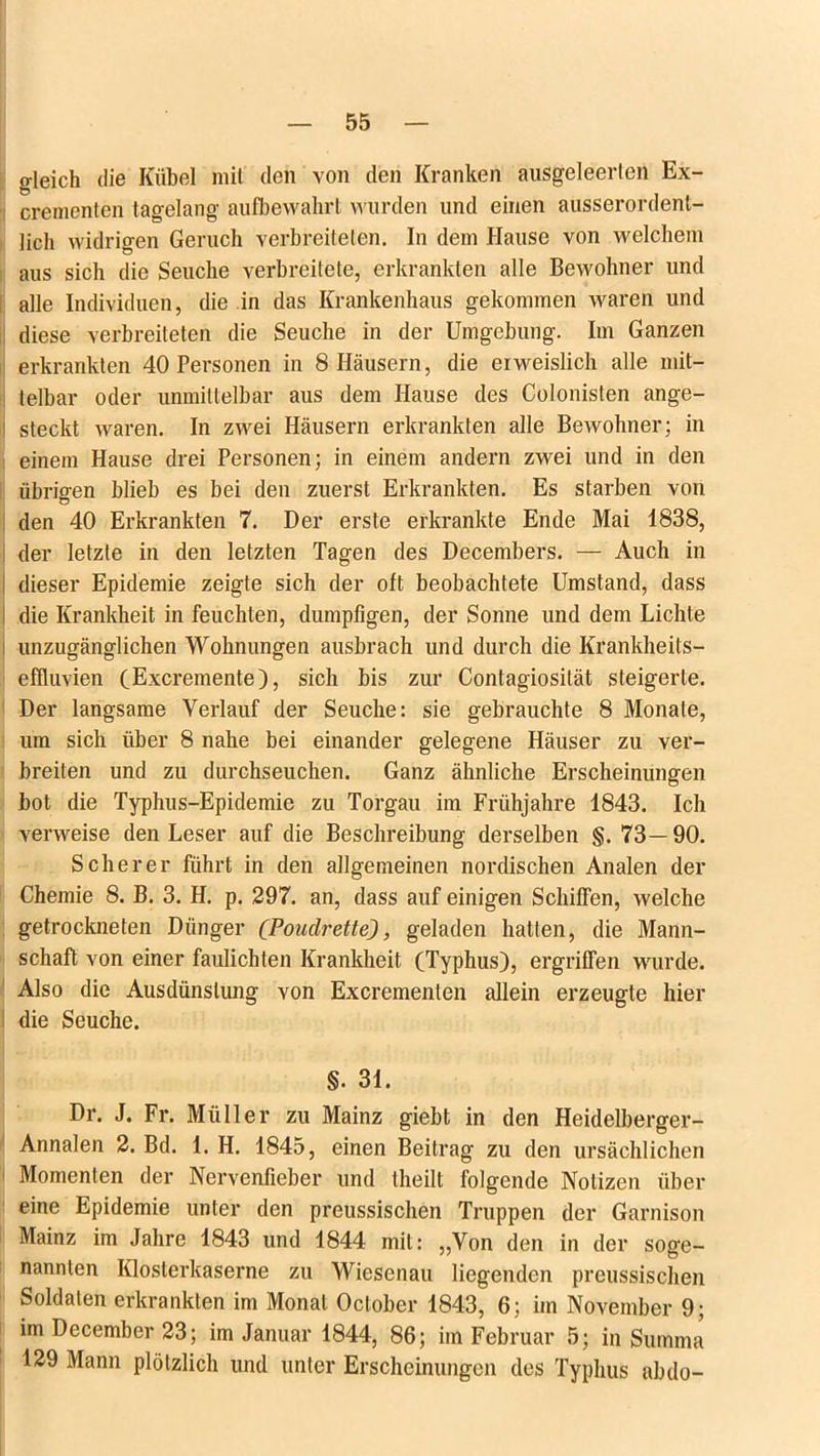 gleich die Kübel mit den von den Kranken ausgeleerlen Ex- crementen tagelang aufbewahrl wurden und einen ausserordent- lich widrigen Geruch verbreiteten. In dem Hause von welchem aus sich die Seuche verbreitete, erkrankten alle Bewohner und alle Individuen, die in das Krankenhaus gekommen waren und diese verbreiteten die Seuche in der Umgebung. Im Ganzen erkrankten 40 Personen in 8 Häusern, die erweislich alle mit- telbar oder unmittelbar aus dem Hause des Colonisten ange- steckt waren. In zwei Häusern erkrankten alle Bewohner; in einem Hause drei Personen; in einem andern zwei und in den übrigen blieb es bei den zuerst Erkrankten. Es starben von den 40 Erkrankten 7. Der erste erkrankte Ende Mai 1838, der letzte in den letzten Tagen des Decembers. — Auch in i dieser Epidemie zeigte sich der oft beobachtete Umstand, dass die Krankheit in feuchten, dumpfigen, der Sonne und dem Lichte unzugänglichen Wohnungen ausbrach und durch die Krankheits- effluvien CExcremente), sich bis zur Contagiosität steigerte. Der langsame Verlauf der Seuche: sie gebrauchte 8 Monate, um sich über 8 nahe bei einander gelegene Häuser zu ver- breiten und zu durchseuchen. Ganz ähnliche Erscheinungen bot die Typhus-Epidemie zu Torgau im Frühjahre 1843. Ich verweise den Leser auf die Beschreibung derselben §. 73—90. Scherer führt in den allgemeinen nordischen Analen der Chemie 8. B. 3. H. p. 297. an, dass auf einigen Schiffen, welche getrockneten Dünger (Poudrette), geladen hatten, die Mann- schaft von einer faulichten Krankheit (Typhus), ergriffen wurde. Also die Ausdünstung von Excrementen allein erzeugte hier die Seuche. §. 31. Dr. J. Fr. Müller zu Mainz giebt in den Heidelberger- Annalen 2. Bd. 1. H. 1845, einen Beitrag zu den ursächlichen Momenten der Nervenfieber und theilt folgende Notizen über eine Epidemie unter den preussischen Truppen der Garnison Mainz im Jahre 1843 und 1844 mit: „Von den in der soge- nannten Klosterkaserne zu Wicsenau liegenden preussischen Soldaten erkrankten im Monat Oclober 1843, 6; im November 9; im December 23; im Januar 1844, 86; im Februar 5; in Summa 129 Mann plötzlich und unter Erscheinungen des Typhus abdo-