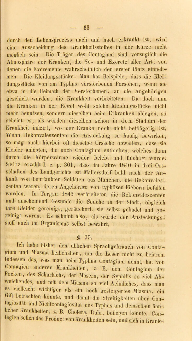 durch den Lebensprozess nach und nach erkrankt ist, wird eine Ausscheidung des Krankheitsstoffes in der Kürze nicht möglich sein. Die Träger des Contagium sind vorzüglich die Atmosphäre der Kranken, die Se- und Excrete aller Art, von denen die Excremente wahrscheinlich den ersten Platz einneh- men. Die Kleidungsstücke: Man hat Beispiele, dass die Klei- dungsstücke von am Typhus verstorbenen Personen, wenn sie etwa in die Heimath der Verstorbenen, an die Angehörigen geschickt wurden, die Krankheit verbreiteten. Da doch nun die Kranken in der Regel wohl solche Kleidungsstücke nicht mehr benutzen, sondern dieselben beim Erkranken ablegen, so scheint es, als würden dieselben schon in dem Stadium der Krankheit infizirt, wo der Kranke noch nicht bettlägerig ist. Wenn Rekonvaleszenten die Ansteckung so häufig bewirken, so mag auch hierbei oft dieselbe Ursache obwalten, dass sie I Kleider anlegten, die noch Contagium enthielten, welches dann durch die Körperwärme wieder belebt und flüchtig wurde. Seitz erzählt 1. c. p. 301, dass im Jahre 1840 in drei Ort- schaften des Landgerichts zu Mallersdorf bald nach der An- kunft von beurlaubten Soldaten aus München, die Rekonvales- zenten waren, deren Angehörige von typhösen Fiebern befallen wurden. In Torgau 1843 verbreiteten die Rekonvaleszenten und anscheinend Gesunde die Seuche in der Stadt, obgleich ihre Kleider gereinigt, geräuchert, sie selbst gebadet und ge- reinigt waren. Es scheint also, als würde der Ansteckungs- stoff auch im Organismus selbst bewahrt. §. 35. Ich habe bisher den üblichen Sprachgebrauch von Conta- gium und Miasma beibehalten, um die Leser nicht zu beirren. Indessen das, was man beim Typhus Contagium nennt, hat von Contagien anderer Krankheiten, z. B. dem Contagium der Pocken, des Scharlachs, der Masern, der Syphilis so viel Ab- weichendes, und mit dem Miasma so viel Aehnliches, dass man es vielleicht wichtiger als ein hoch gesteigertes Miasma, ein Gift beti achten könnte, und damit die Streitigkeiten über Con- tagiosilät und Nichlconlagiosilät des Typhus und demselben ähn- ichei Krankheiten, z. B. Cholera, Ruhr, beilegen könnte. Con- tagien sollen das Product von Krankheiten sein, und sich in Krank-