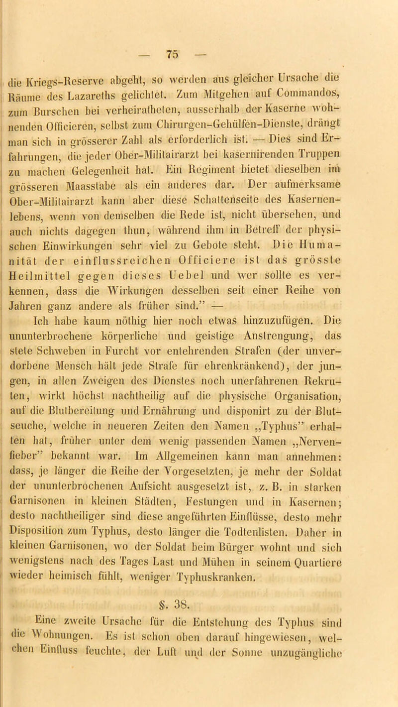 die Kriegs-Reserve abgeht, so werden aus gleicher Ursache die Räume des Lazareths gelichtet. Zum Milgehen auf Kommandos, zum Burschen bei verheirathelen, ausserhalb der Kaserne woh- nenden (Meieren, selbst zum Chirurgen-Gehülfen-Diensle, drängt man sich in grösserer Zahl als erforderlich ist. — Dies sind Er- fahrungen, die jeder Ober-Mililairarzl bei kasernirenden Truppen zu machen Gelegenheit hat. Ein Regiment bietet dieselben im grösseren Maasstabe als ein anderes dar. Der aufmerksame Ober-Militairarzt kann aber diese Schattenseite des Kasernen- lebens, wenn von demselben die Rede ist, nicht übersehen, und auch nichts dagegen tliun, während ihm in BetrelF der physi- schen Einwirkungen sehr viel zu Gebote steht. Die Huma- nität der einflussreichen Officiere ist das grösste Heilmittel gegen dieses Uebel und wer sollte es ver- kennen, dass die Wirkungen desselben seit einer Reihe von Jahren ganz andere als früher sind.” — Ich habe kaum nöthig hier noch etwas hinzuzufügen. Die ununterbrochene körperliche und geistige Anstrengung, das stete Schweben in Furcht vor entehrenden Strafen (der unver- dorbene Mensch hält jede Strafe für ehrenkränkend), der jun- gen, in allen Zweigen des Dienstes noch unerfahrenen Rekru- ten, wirkt höchst nachtheilig auf die physische Organisation, auf die Blutbereitung und Ernährung und disponirt zu der Blut- seuche, welche in neueren Zeiten den Namen „Typhus” erhal- ten hat, früher unter dem wenig passenden Namen „Nerven- fieber” bekannt war. Im Allgemeinen kann man annehmen: dass, je länger die Reihe der Vorgesetzten, je mehr der Soldat der ununterbrochenen Aufsicht ausgescizt ist, z. B. in starken Garnisonen in kleinen Städten, Festungen und in Kasernen; desto nachtheiliger sind diese angeführten Einflüsse, desto mehr Disposition zum Typhus, desto länger die Todtenlisten. Daher in kleinen Garnisonen, wo der Soldat beim Bürger wohnt und sich wenigstens nach des Tages Last und Mühen in seinem Quartiere wieder heimisch fühlt, weniger Typhuskranken. §. 38. Eine zweite Ursache für die Entstehung des Typhus sind die Wohnungen. Es ist schon oben darauf hingewiesen, wel- chen Einlluss leuchte, der Luft und der Sonne unzugängliche