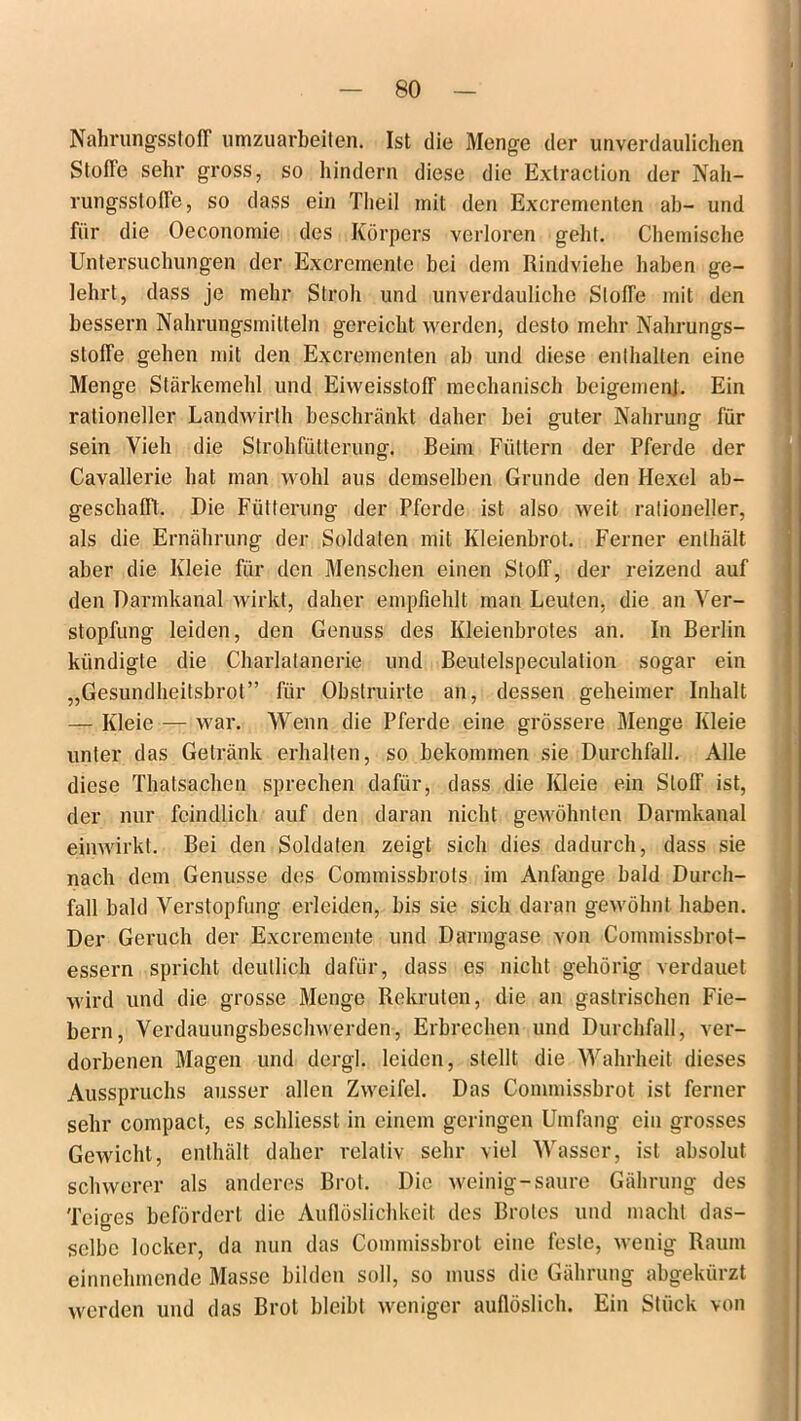 Nahrungsstoff umzuarbeiten. Ist die Menge der unverdaulichen Stufte sehr gross, so hindern diese die Extraction der Nah- rungsstoffe , so dass ein Theil mit den Excrcmenten ab- und für die Oeconomie des Körpers verloren geht. Chemische Untersuchungen der Excremente bei dem Rindviehe haben ge- lehrt, dass je mehr Stroh und unverdauliche Stoffe mit den bessern Nahrungsmitteln gereicht werden, desto mehr Nahrungs- stoffe gehen mit den Excrementen ab und diese enthalten eine Menge Stärkemehl und Eiweisstoff mechanisch beigemenj. Ein rationeller Landwirlh beschränkt daher bei guter Nahrung für sein Vieh die Strohfütterung. Beim Füttern der Pferde der Cavallerie hat man wohl aus demselben Grunde den Hexel ab- geschafft. Die Fütterung der Pferde ist also weit rationeller, als die Ernährung der Soldaten mit Kleienbrot. Ferner enthält aber die Kleie für den Menschen einen Stoff, der reizend auf den Darmkanal wirkt, daher empfiehlt man Leuten, die an Ver- stopfung leiden, den Genuss des Kleienbrotes an. In Berlin kündigte die Charlalanerie und Beutelspeculation sogar ein „Gesundheitsbrot” für Obstruirte an, dessen geheimer Inhalt — Kleie — war. Wenn die Pferde eine grössere Menge Kleie unter das Getränk erhalten, so bekommen sie Durchfall. Alle diese Thatsachen sprechen dafür, dass die Kleie ein Stoff ist, der nur feindlich auf den daran nicht gewöhnten Darmkanal einwirkt. Bei den Soldaten zeigt sich dies dadurch, dass sie nach dem Genüsse des Commissbrots im Anfänge bald Durch- fall bald Verstopfung erleiden, bis sie sich daran gewöhnt haben. Der Geruch der Excremente und Darmgase von Commissbrot- essern spricht deutlich dafür, dass es nicht gehörig verdauet wird und die grosse Menge Rekruten, die an gastrischen Fie- bern, Verdauungsbeschwerden, Erbrechen und Durchfall, ver- dorbenen Magen und dergl. leiden, stellt die Wahrheit dieses Ausspruchs ausser allen Zweifel. Das Commissbrot ist ferner sehr compact, es schliesst in einem geringen Umfang ein grosses Gewicht, enthält daher relativ sehr viel Wasser, ist absolut schwerer als anderes Brot. Die weinig-saure Gährung des Teiges befördert die Auflöslichkeit des Brotes und macht das- selbe locker, da nun das Commissbrot eine feste, wenig Raum einnehmende Masse bilden soll, so muss die Gährung abgekürzt werden und das Brot bleibt weniger auflöslich. Ein Stück von