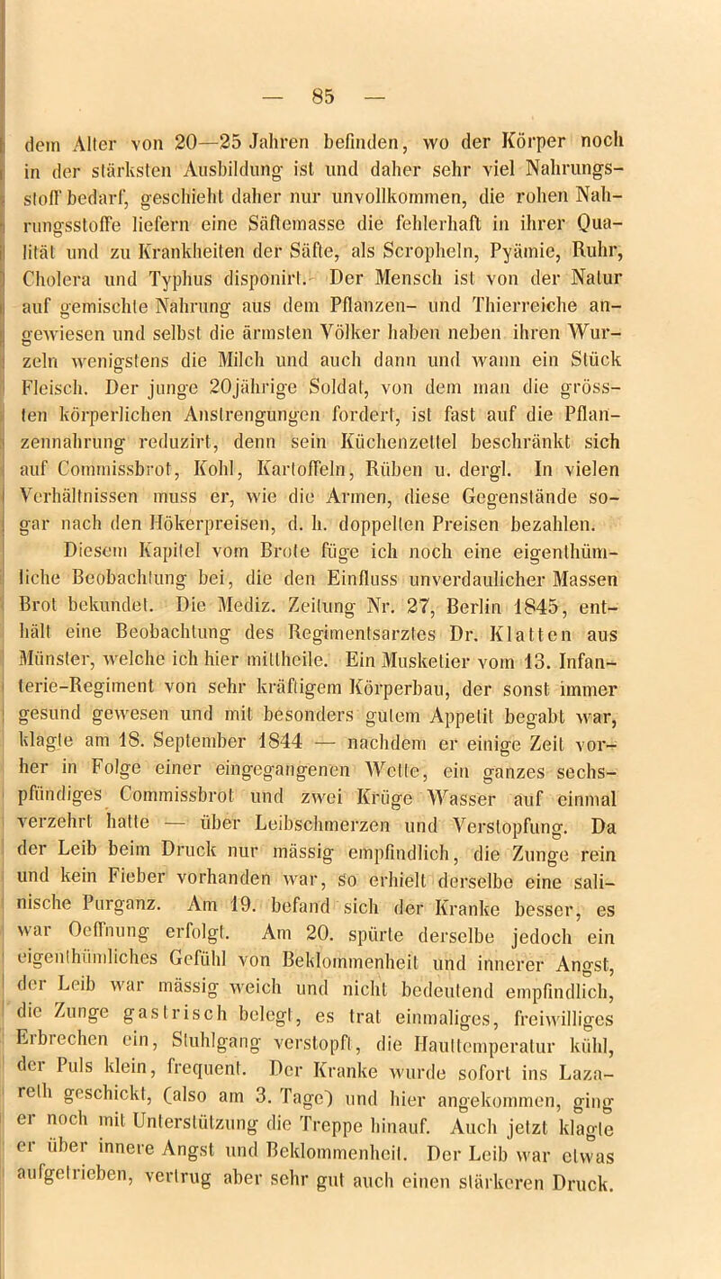 dem Aller von 20—25 Jahren befinden, wo der Körper noch in der stärksten Ausbildung ist und daher sehr viel Nahrungs- stoff bedarf, geschieht daher nur unvollkommen, die rohen Nah- nmsfsstoffe liefern eine Säflemasse die fehlerhaft in ihrer Qua- litäl und zu Krankheiten der Säfte, als Scropheln, Pyämie, Ruhr, Cholera und Typhus disponirt. Der Mensch ist von der Natur auf gemischte Nahrung aus dem Pflanzen- und Thierreiche an- gewiesen und selbst die ärmsten Völker haben neben ihren Wur- ' o zeln wenigstens die Milch und auch dann und wann ein Stück Fleisch. Der junge 20jährige Soldat, von dem man die gröss- ten körperlichen Anstrengungen fordert, ist fast auf die Pflan- zennahrung reduzirt, denn sein Küchenzettel beschränkt sich auf Commissbrot, Kohl, Kartoffeln, Rüben u. dergl. In vielen Verhältnissen muss er, wie die Armen, diese Gegenstände so- gar nach den Hökerpreisen, d. h. doppelten Preisen bezahlen. Diesem Kapitel vom Brüte füge ich noch eine eigenthiim- iiche Beobachtung bei, die den Einfluss unverdaulicher Massen Brot bekundet. Die Mediz. Zeitung Nr. 27, Berlin 1845, ent- hält eine Beobachtung des Regimentsarztes Dr. Klatten aus Münster, welche ich hier mitlheile.' Ein Musketier vom 13. Infan- terie-Regiment von sehr kräftigem Körperbau, der sonst immer gesund gewesen und mit besonders gutem Appetit begabt war, klagte am 18. September 1844 — nachdem er einige Zeit vor- her in Folge einer eingegangenen Wette, ein ganzes sechs- pfündiges Commissbrot und zwei Krüge Wasser auf einmal verzehrt hatte — über Leibschmerzen und Verstopfung. Da der Leib beim Druck nur massig empfindlich, die Zunge rein und kein Fieber vorhanden war, so erhielt derselbe eine sali— nische Purganz. Am 19. befand sich der Kranke besser, es wai Oeffnung erfolgt. Am 20. spürte derselbe jedoch ein eigenthündiches Gefühl von Beklommenheit und innerer Angst, d( i Leib war massig weich und nicht bedeutend empfindlich, die Zunge gastrisch belegt, es trat einmaliges, freiwilliges Erbrechen ein, Stuhlgang verstopft, die Hauttemperatur kühl, dci Puls klein, frequent. Der Kranke wurde sofort ins Laza- relli geschickt, (also am 3. Tage) und hier angekommen, ging er noch mit Unterstützung die Treppe hinauf. Auch jetzt klagte er über innere Angst und Beklommenheit. Der Leib war etwas aufgetrieben, vertrug aber sehr gut auch einen stärkeren Druck.