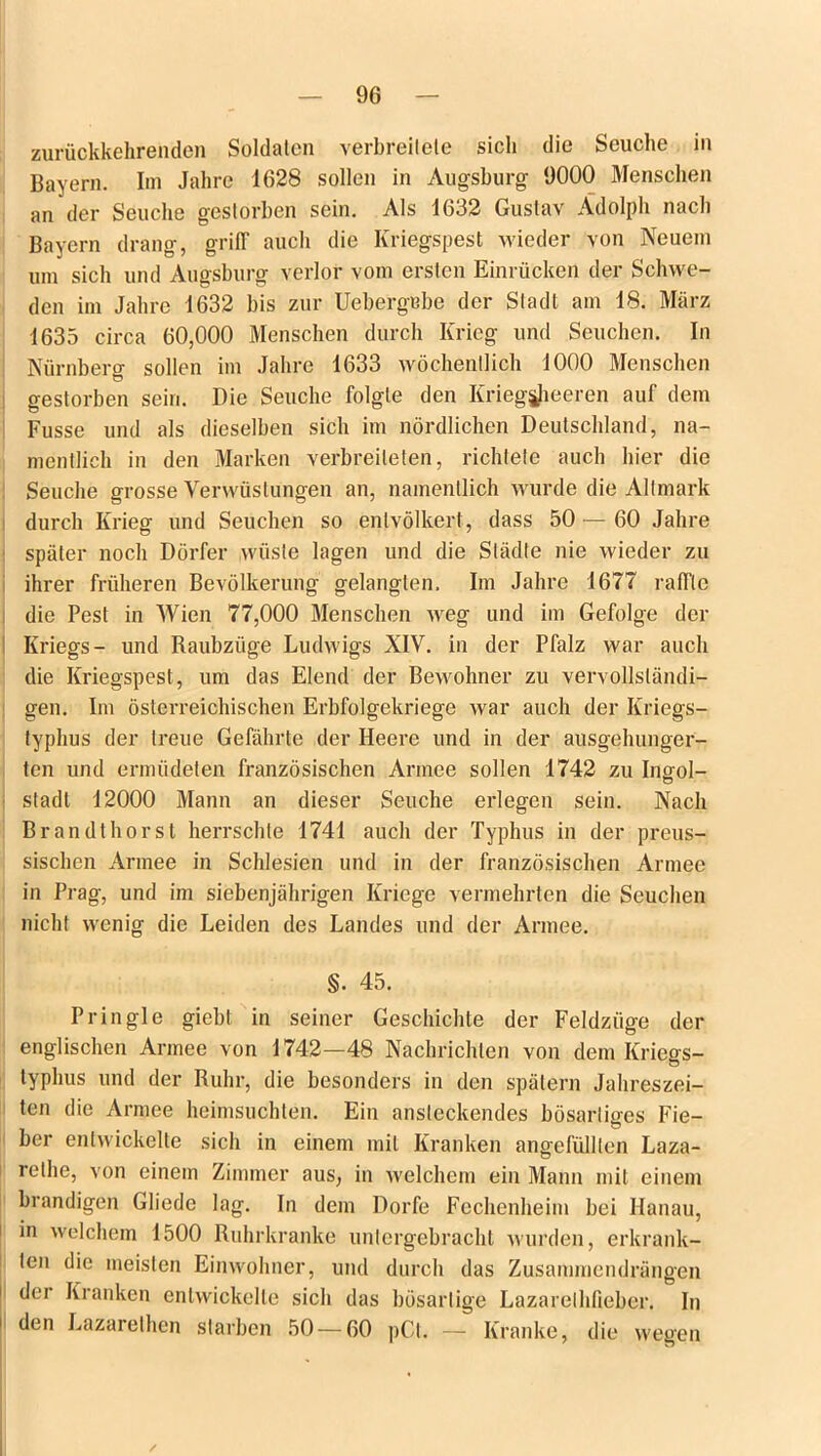 96 zurückkehrenden Soldaten verbreitete sich die Seuche in Bayern. Im Jahre 1628 sollen in Augsburg 9000 Menschen an der Seuche gestorben sein. Als 1632 Gustav Adolph nach Bayern drang, griff auch die Kriegspest wieder von Neuem um sich und Augsburg verlor vom ersten Einrücken der Schwe- den im Jahre 1632 bis zur Uebergebe der Stadt am 18. März 1635 circa 60,000 Menschen durch Krieg und Seuchen. In Nürnberg sollen im Jahre 1633 wöchentlich 1000 Menschen gestorben sein. Die Seuche folgte den Kriegjjjieeren auf dem Fusse und als dieselben sich im nördlichen Deutschland, na- mentlich in den Marken verbreiteten, richtete auch hier die Seuche grosse Verwüstungen an, namentlich wurde die Allmark durch Krieg und Seuchen so entvölkert, dass 50 — 60 Jahre später noch Dörfer wüste lagen und die Städte nie wieder zu ihrer früheren Bevölkerung gelangten. Im Jahre 1677 raffle die Pest in Wien 77,000 Menschen weg und im Gefolge der Kriegs- und Raubzüge Ludwigs XIV. in der Pfalz war auch die Kriegspest, um das Elend der Bewohner zu vervollständi- gen. Im österreichischen Erbfolgekriege war auch der Kriegs- typhus der treue Gefährte der Heere und in der ausgehunger- ten und ermüdeten französischen Armee sollen 1742 zu Ingol- stadt 12000 Mann an dieser Seuche erlegen sein. Nach Brandt hörst herrschte 1741 auch der Typhus in der preus- sischen Armee in Schlesien und in der französischen Armee in Prag, und im siebenjährigen Kriege vermehrten die Seuchen nicht wenig die Leiden des Landes und der Armee. §. 45. Pringle giebt in seiner Geschichte der Feldzüge der englischen Armee von 1742—48 Nachrichten von dem Kriegs- typhus und der Ruhr, die besonders in den spätem Jahreszei- ten die Armee heimsuchten. Ein ansteckendes bösartiges Fie- ber entwickelte sich in einem mit Kranken angefülllen Laza- relhe, von einem Zimmer aus, in welchem ein Mann mit einem brandigen Gliede lag. In dem Dorfe Fechenheim bei Hanau, in welchem 1500 Ruhrkranke unlergebracht wurden, erkrank- ten die meisten Einwohner, und durch das Zusammendrängen der Kranken entwickelte sich das bösartige Lazarelhfieber. In den Lazarelhen starben 50 — 60 pCl. — Kranke, die wegen