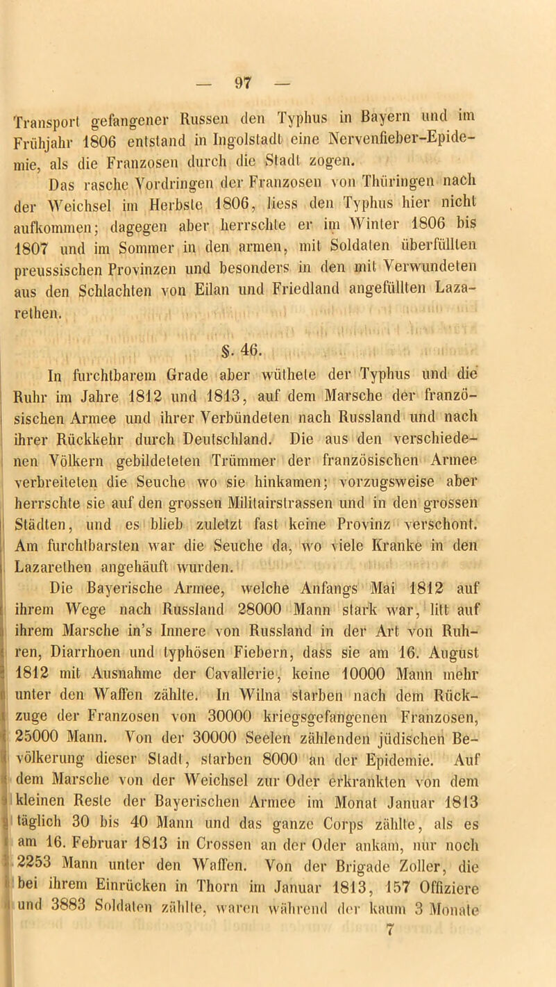 Transport gefangener Russen den Typhus in Bayern und im Frühjahr 1806 entstand in Ingolstadt eine Nervenfieber-Epide- mie, als die Franzosen durch die Stadl zogen. Das rasche Vordringen der Franzosen von Thüringen nach der Weichsel im Herbste 1806, liess den Typhus hier nicht aufkomme^; dagegen aber herrschte er im Winter 1806 bis 1807 und im Sommer in den armen, mit Soldaten überfüllten preussischen Provinzen und besonders in den mit Verwundeten aus den Schlachten von Eifern und Friedland angefüllten Laza- rethen. §. 46. In furchtbarem Grade aber wiithete der Typhus und die Ruhr im Jahre 1812 und 1813, auf dem Marsche der franzö- sischen Armee und ihrer Verbündeten nach Russland und nach ihrer Rückkehr durch Deutschland. Die aus den verschiede- nen Völkern gebildeleten Trümmer der französischen Armee verbreiteten die Seuche wo sie hinkamen; vorzugsweise aber herrschte sie auf den grossen Militairstrassen und in den grossen Städten, und es blieb zuletzt fast keine Provinz verschont. Am furchtbarsten war die Seuche da, wo viele Kranke in den Lazarelhen angehäuft wurden. Die Bayerische Armee, welche Anfangs Mai 1812 auf ihrem Wege nach Russland 28000 Mann stark war, litt auf ihrem Marsche in’s Innere von Russland in der Art von Rüh- ren, Diarrhoen und typhösen Fiebern, dass sie am 16. August 1812 mit Ausnahme der Cavallerie, keine 10000 Mann mehr unter den Waffen zählte. In Wilna starben nach dem Rück- züge der Franzosen von 30000 kriegsgefangenen Franzosen, 25000 Mann. Von der 30000 Seelen zählenden jüdischen Be- völkerung dieser Stadl, starben 8000 an der Epidemie. Auf dem Marsche von der Weichsel zur Oder erkrankten von dem kleinen Reste der Bayerischen Armee im Monat Januar 1813 täglich 30 bis 40 Mann und das ganze Corps zählte, als es am 16. Februar 1813 in Crossen an der Oder ankam, nur noch 2253 Mann unter den Waffen. Von der Brigade Zoller, die bei ihrem Einrücken in Thorn im Januar 1813, 157 Offiziere und 3883 Soldaten zählte, waren während der kaum 3 Monate 7