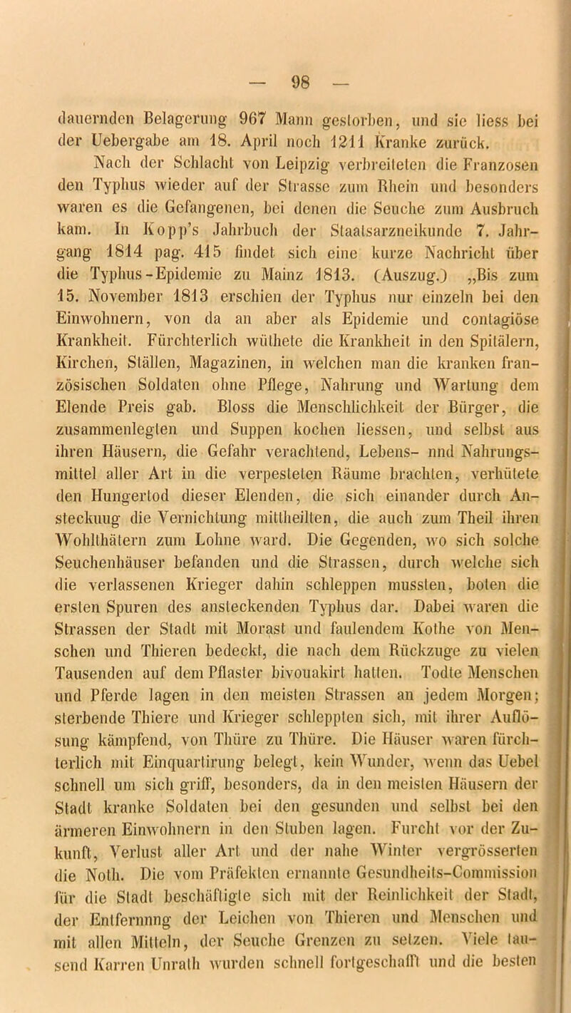 dauernden Belagerung 967 Mann gestorben, und sie liess bei der Uebergabe am 18. April noch 1211 Kranke zurück. Nach der Schlacht von Leipzig verbreiteten die Franzosen den Typhus wieder auf der Strasse zum Rhein und besonders waren es die Gefangenen, bei denen die Seuche zum Ausbruch kam. In Kopp’s Jahrbuch der Staalsarzneikunde 7. Jahr- gang 1814 pag. 415 findet sich eine kurze Nachricht über die Typhus-Epidemie zu Mainz 1813. (Auszug.) „Bis zum 15. November 1813 erschien der Typhus nur einzeln bei den Einwohnern, von da an aber als Epidemie und conlagiöse Krankheit. Fürchterlich wüthete die Krankheit in den Spitälern, Kirchen, Ställen, Magazinen, in welchen man die kranken fran- zösischen Soldaten ohne Pflege, Nahrung und Wartung dem Elende Preis gab. Bloss die Menschlichkeit der Bürger, die zusammenleglen und Suppen kochen Hessen, und selbst aus ihren Häusern, die Gefahr verachtend, Lebens- nnd Nahrungs- mittel aller Art in die verpesteten Räume brachten, verhütete den Hungertod dieser Elenden, die sich einander durch An- steckuug die Vernichtung mittheilten, die auch zum Theil ihren Wohlthätern zum Lohne ward. Die Gegenden, wo sich solche Seuchenhäuser befanden und die Strassen, durch welche sich die verlassenen Krieger dahin schleppen mussten, boten die ersten Spuren des ansteckenden Typhus dar. Dabei waren die Strassen der Stadt mit Morast und faulendem Kothe von Men- schen und Thieren bedeckt, die nach dem Rückzuge zu vielen Tausenden auf dem Pflaster bivouakirt hatten. Todte Menschen und Pferde lagen in den meisten Strassen an jedem Morgen; sterbende Thiere und Krieger schleppten sich, mit ihrer Auflö- sung kämpfend, von Thüre zu Tliüre. Die Häuser waren fürch- terlich mit Einquarlirung belegt, kein Wunder, wenn das Uebel schnell um sich grill', besonders, da in den meisten Häusern der Stadl kranke Soldaten bei den gesunden und selbst bei den ärmeren Einwohnern in den Stuben lagen. Furcht vor der Zu- kunft, Verlust aller Art und der nahe Winter vergrösserten die Noth. Die vom Präfekten ernannte Gesundheits-Commission für die Stadt beschäftigte sich mit der Reinlichkeit der Stadl, der Enlfernnng der Leichen von Thieren und Menschen und mit allen Mitteln, der Seuche Grenzen zu setzen. Viele lau- send Karren Unrath wurden schnell fortgeschalfl und die besten