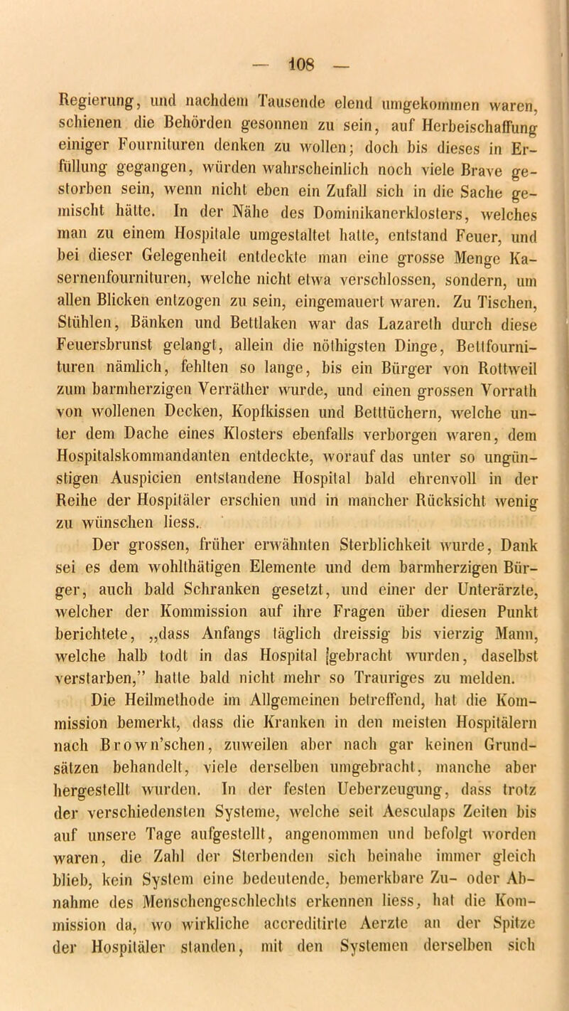 Regierung, und nachdem Tausende elend umgekommen waren, schienen die Behörden gesonnen zu sein, auf Herbeischafrung einiger Fournituren denken zu wollen; doch bis dieses in Er- füllung gegangen, würden wahrscheinlich noch viele Brave ge- storben sein, wenn nicht eben ein Zufall sich in die Sache ge- mischt hätte. In der Nähe des Dominikanerklosters, welches man zu einem Hospitale umgestaltet hatte, entstand Feuer, und bei dieser Gelegenheit entdeckte man eine grosse Menge Ka- sernenfournituren, welche nicht etwa verschlossen, sondern, um allen Blicken entzogen zu sein, eingemauert waren. Zu Tischen, Stühlen, Bänken und Bettlaken war das Lazareth durch diese Feuersbrunst gelangt, allein die nöthigsten Dinge, Bettfourni- turen nämlich, fehlten so lange, bis ein Bürger von Rottweil zum barmherzigen Verräther wurde, und einen grossen Vorrath von wollenen Decken, Koplkissen und Betttüchern, welche un- ter dem Dache eines Klosters ebenfalls verborgen waren, dem Hospitalskommandanten entdeckte, worauf das unter so ungün- stigen Auspicien entstandene Hospital bald ehrenvoll in der Reihe der Hospitäler erschien und in mancher Rücksicht wenig zu wünschen liess. Der grossen, früher erwähnten Sterblichkeit wurde, Dank sei es dem wohlthätigen Elemente und dem barmherzigen Bür- ger, auch bald Schranken gesetzt, und einer der Unterärzte, welcher der Kommission auf ihre Fragen über diesen Punkt berichtete, „dass Anfangs täglich dreissig bis vierzig Mann, welche halb lodt in das Hospital (gebracht wurden, daselbst verstarben,” hatte bald nicht mehr so Trauriges zu melden. Die Heilmethode im Allgemeinen betreffend, hat die Kom- mission bemerkt, dass die Kranken in den meisten Hospitälern nach Brown’schen, zuweilen aber nach gar keinen Grund- sätzen behandelt, viele derselben umgebracht, manche aber hergeslellt wurden. In der festen Ueberzeugung, dass trotz der verschiedensten Systeme, welche seit Aesculaps Zeilen bis auf unsere Tage aufgestellt, angenommen und befolgt worden waren, die Zahl der Sterbenden sich beinahe immer gleich blieb, kein System eine bedeutende, bemerkbare Zu- oder Ab- nahme des Menschengeschlechts erkennen liess, hat die Kom- mission da, wo wirkliche accreditirte Aerztc an der Spitze der Hospitäler standen, mit den Systemen derselben sich