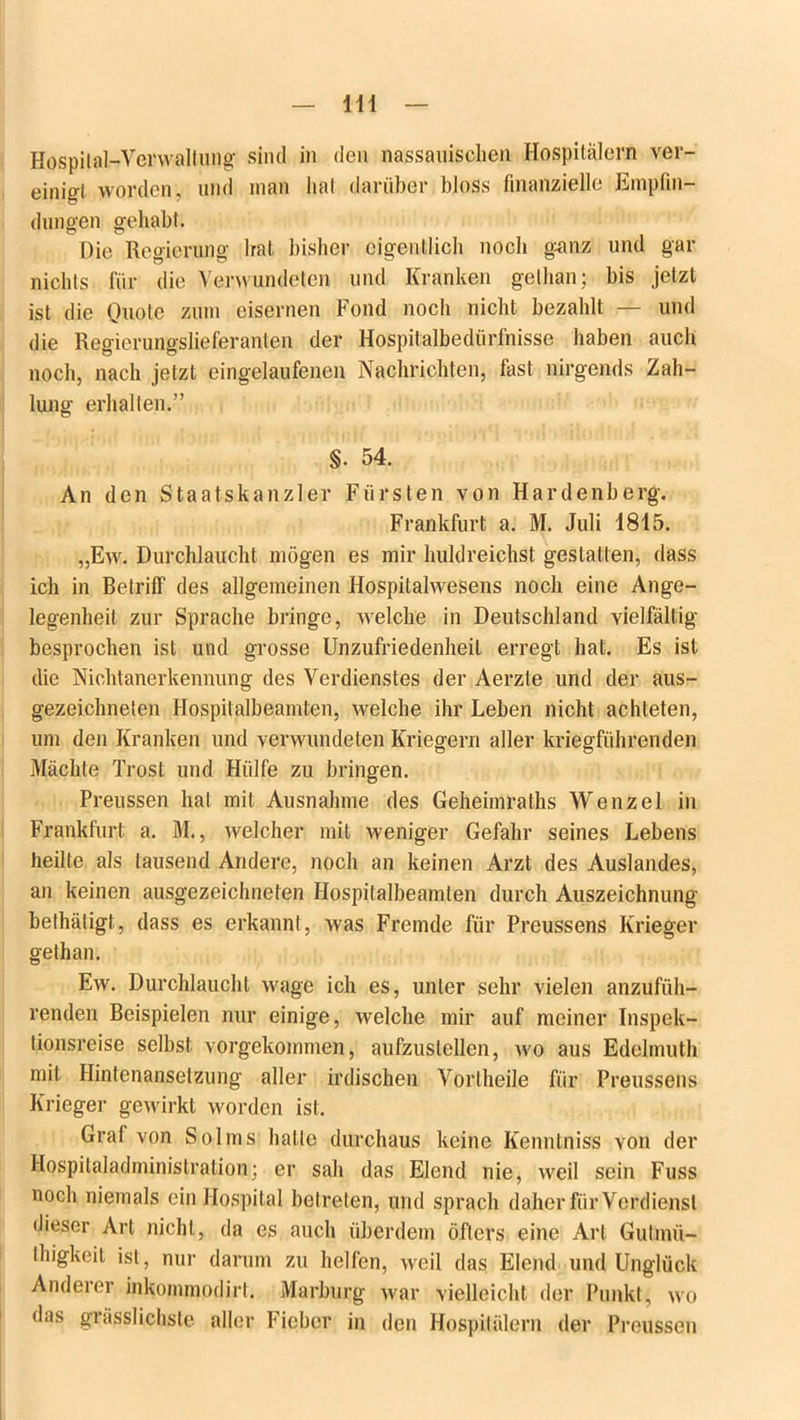 \\\ Hospital-Verwaltung sind in den nassauischen Hospitälern ver- einigt worden, und man hat darüber bloss finanzielle Empfin- dungen gehabt. Die Regierung Irat bisher eigentlich noch g<anz und gar nichts für die Verwundeten und Kranken gelhan; bis jetzt ist die Quote zum eisernen Fond noch nicht bezahlt — und die Regierungslieferanten der Hospitalbedürfnisse haben auch noch, nach jetzt eingelaufenen Nachrichten, fast nirgends Zah- lung erhalten.” §• 54. An den Staatskanzler Fürsten von Hardenberg. Frankfurt a. M. Juli 1815. „Ew. Durchlaucht mögen es mir huldreichst gestatten, dass ich in Betriff des allgemeinen Hospitalwesens noch eine Ange- legenheit zur Sprache bringe, welche in Deutschland vielfältig besprochen ist und grosse Unzufriedenheit erregt hat. Es ist die Nichtanerkennung des Verdienstes der Aerzte und der aus- gezeichneten Hospitalbeamten, welche ihr Leben nicht achteten, um den Kranken und verwundeten Kriegern aller kriegführenden Mächte Trost und Hülfe zu bringen. Preussen hat mit Ausnahme des Geheimraths Wenzel in Frankfurt a. M., welcher mit weniger Gefahr seines Lebens heilte als lausend Andere, noch an keinen Arzt des Auslandes, an keinen ausgezeichneten Hospitalbeamten durch Auszeichnung bethätigt, dass es erkannt, was Fremde für Preussens Krieger gelhan. Ew. Durchlaucht wage ich es, unter sehr vielen anzufüh- renden Beispielen nur einige, Avelche mir auf meiner Inspek- tionsreise selbst vorgekommen, aufzustellen, wo aus Edelmuth mit Hintenansetzung aller irdischen Vorlheile für Preussens Krieger gewirkt worden ist. Graf von Solms hatte durchaus keine Kennlniss von der Hospitaladministration; er sah das Elend nie, weil sein Fuss noch niemals ein Hospital betreten, und sprach daher für Verdienst dieser Art nicht, da es auch überdem öfters eine Art Gutinü- llngkeit ist, nur darum zu helfen, weil das Elend und Unglück Anderer inkommodirt. Marburg war vielleicht der Punkt, wo das grässlichste aller Fieber in den Hospitälern der Preussen