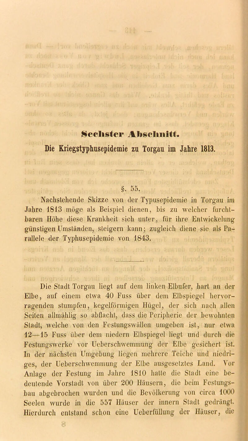 Sechster Abschnitt. Die Kriegstyphusepidemie zu Torgau im Jahre 1813. . , §. 55. Nachstehende Skizze von der Typusepidemie in Torgau im Jahre 1813 möge als Beispiel dienen, bis zu welcher furcht- baren Höhe diese Krankheit sich unter, für ihre Entwickelung günstigen Umständen, steigern kann; zugleich diene sie als Pa- rallele der Typhusepidemie von 1843. Die Stadt Torgau liegt auf dem linken Elbufer, hart an der Elbe, auf einem etwa 40 Fuss über dem Elbspiegel hervor- ragenden stumpfen, kegelförmigen Hügel, der sich nach allen Seiten allmählig so abflacht, dass die Peripherie der bewohnten Stadt, welche von den Festungswällen umgeben ist, nur etwa 12—15 Fuss über dem niedern Elbspiegel liegt und durch die Festungswerke vor Ueberschwemmung der Elbe gesichert ist. In der nächsten Umgebung liegen mehrere Teiche und niedri- ges, der Ueberschwemmung der Elbe ausgesetztes Land. Vor Anlage der Festung im Jahre 1810 halte die Stadt eine be- deutende Vorstadt von über 200 Häusern, die beim Feslungs- bau abgebrochen wurden und die Bevölkerung von circa 1000 Seelen wurde in die 557 Häuser der innern Stadt gedrängt. Hierdurch entstand schon eine Ueberfüllung der Häuser, die