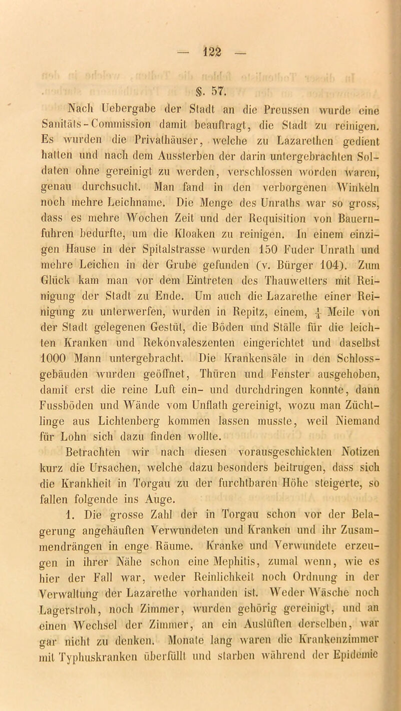 §. 57. Nach Uebergabe der Stadt an die Preussen wurde eine Sanitäts-Commission damit beauftragt, die Stadt zu reinigen. Es wurden die Privalhäuser, welche zu Lazarethen gedient halten und nach dem Aussterben der darin untergebrachten Sol- daten ohne gereinigt zu werden, verschlossen worden waren, genau durchsucht. Man fand in den verborgenen Winkeln noch mehre Leichname. Die Menge des Unraths war so gross, dass es mehre Wochen Zeit und der Requisition von Bauern- fuhren bedurfte, um die Kloaken zu reinigen. In einem einzi- gen Hause in der Spilalstrasse wurden 150 Fuder Unrath und mehre Leichen in der Grube gefunden (v. Bürger 104). Zum Glück kam man vor dem Eintreten des Thauwetlers mit Rei- nigung der Stadt zu Ende. Um auch die Lazarethe einer Rei- nigung zu unterwerfen, wurden in Repitz, einem, \ Meile von der Stadt, gelegenen Gestüt, die Böden und Ställe für die leich- ten Kranken und Rekonvaleszenten eingerichtet und daselbst 1000 Mann untergebracht. Die Krankensäle in den Schloss- gebäuden wurden geöffnet, Thiiren und Fenster ausgehoben, damit erst die reine Luft ein- und durchdringen konnte, dann Fussböden und Wände vom Unflath gereinigt, wozu man Zücht- linge aus Lichlenberg kommen lassen musste, weil Niemand für Lohn sich dazu finden wollte. Betrachten wir nach diesen vorausgeschickten Notizen kurz die Ursachen, welche dazu besonders beitrugen, dass sich die Krankheit in Torgau zu der furchtbaren Höhe steigerte, so fallen folgende ins Auge. 1. Die grosse Zahl der in Torgau schon vor der Bela- gerung angehäuften Verwundeten und Kranken und ihr Zusam- mendrängen in enge Räume. Kranke und Verwundete erzeu- gen in ihrer Nähe schon eine Mephitis, zumal wenn, wie es hier der Fall war, weder Reinlichkeit noch Ordnung in der Verwaltung der Lazarethe vorhanden ist. Weder Wäsche noch Lagerstroh, noch Zimmer, wurden gehörig gereinigt, und an einen Wechsel der Zimmer, an ein Auslüflen derselben, war gar nicht zu denken. Monate lang waren die Krankenzimmer mit Typhuskranken überfüllt und starben während der Epidemie