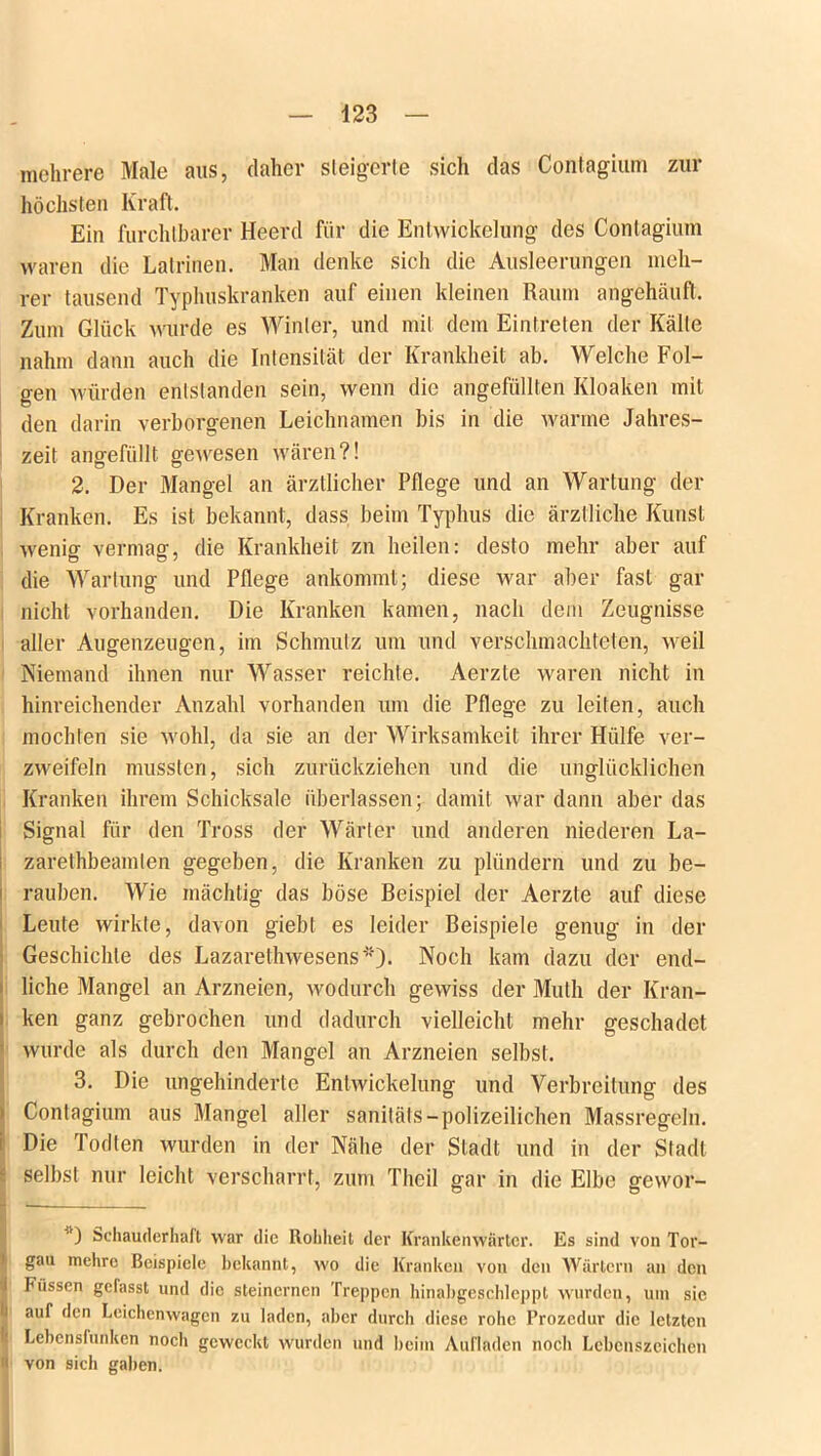 mehrere Male aus, daher steigerte sich das Contagium zur höchsten Kraft. Ein furchtbarer Heerd für die Entwickelung des Contagium waren die Latrinen. Man denke sich die Ausleerungen meh- rer tausend Typhuskranken auf einen kleinen Raum angehäuft. Zum Glück wurde es Winter, und mit dem Eintreten der Kälte nahm dann auch die Intensität der Krankheit ab. Welche Fol- gen würden entstanden sein, wenn die angefüllten Kloaken mit den darin verborgenen Leichnamen bis in die warme Jahres- zeit angefüllt gewesen wären?! 2. Der Mangel an ärztlicher Pflege und an Wartung der Kranken. Es ist bekannt, dass beim Typhus die ärztliche Kunst wenig vermag, die Krankheit zn heilen: desto mehr aber auf die Wartung und Pflege ankommt; diese war aber fast gar nicht vorhanden. Die Kranken kamen, nach dem Zeugnisse aller Augenzeugen, im Schmutz um und verschmachteten, weil Niemand ihnen nur Wasser reichte. Aerzte waren nicht in hinreichender Anzahl vorhanden um die Pflege zu leiten, auch mochten sie wohl, da sie an der Wirksamkeit ihrer Hülfe ver- zweifeln mussten, sich zurückziehen und die unglücklichen Kranken ihrem Schicksale überlassen; damit war dann aber das Signal für den Tross der Wärter und anderen niederen La- zarethbeamlen gegeben, die Kranken zu plündern und zu be- rauben. Wie mächtig das böse Beispiel der Aerzte auf diese Leute wirkte, davon giebt es leider Beispiele genug in der Geschichte des Lazarethwesens')- Noch kam dazu der end- liche Mangel an Arzneien, wodurch gewiss der Muth der Kran- i ken ganz gebrochen und dadurch vielleicht mehr geschadet wurde als durch den Mangel an Arzneien selbst. 3. Die ungehinderte Entwickelung und Verbreitung des Contagium aus Mangel aller sanitäts-polizeilichen Massregeln. Die Todten wurden in der Nähe der Stadt und in der Stadt selbst nur leicht verscharrt, zum Theil gar in die Elbe gevvor- 11) Schauderhaft war die Rohheit der Krankenwärter. Es sind von Tor- gau mehre Beispiele bekannt, wo die Kranken von den Wärtern an den I Füssen gefasst und die steinernen Treppen hinabgeschleppt wurden, um sic i auf den Leichenwagen zu laden, aber durch diese rohe Prozedur die letzten Lebensfunken noch geweckt wurden und heim Aufladen noch Lebenszeichen « von sich gaben.