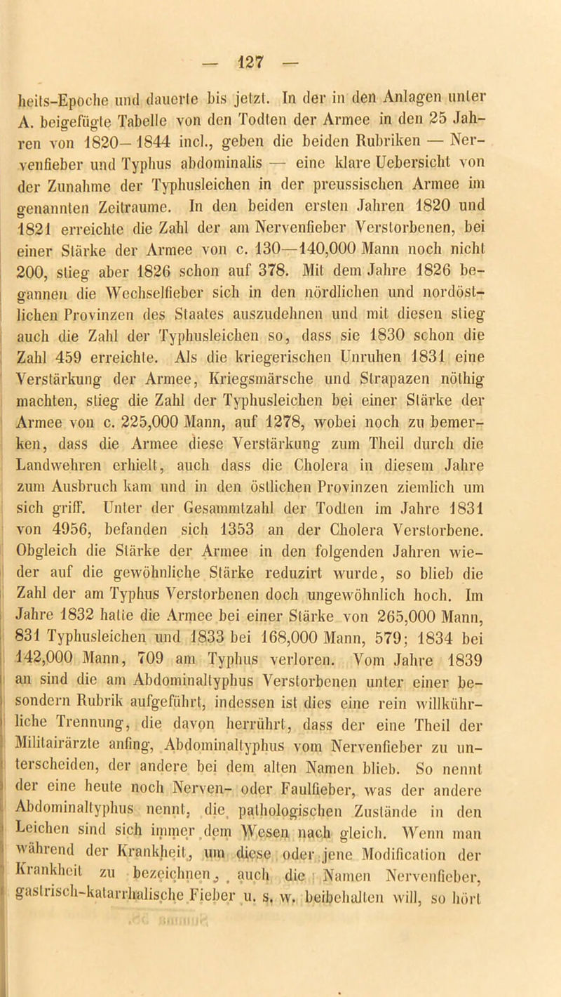 heits-Epoche und dauerte bis jetzt. In der in den Anlagen unter A beio-efüo-te Tabelle von den Todten der Armee in den 25 Jah- ren von 1820— 1844 incl., geben die beiden Rubriken — Ner- venfieber und Typbus abdominalis — eine klare Uebersicht von der Zunahme der Typhusleichen in der preussischen Armee im genannten Zeiträume. In den beiden ersten Jahren 1820 und 1821 erreichte die Zahl der am Nervenfieber Verstorbenen, bei einer Stärke der Armee von c. 130—140,000 Mann noch nicht 200, stieg aber 1826 schon auf 378. Mit dem Jahre 1826 be- gannen die Wechselfieber sich in den nördlichen und nordöst- lichen Provinzen des Staates auszudehnen und mit diesen stieg auch die Zahl der Typhusleichen so, dass sie 1830 schon die Zahl 459 erreichte. Als die kriegerischen Unruhen 1831 eine Verstärkung der Armee, Kriegsmärsche und Strapazen nöthig machten, stieg die Zahl der Typhusleichen bei einer Stärke der Armee von c. 225,000 Mann, auf 1278, wobei noch zu bemer- ken, dass die Armee diese Verstärkung zum Theil durch die Landwehren erhielt, auch dass die Cholera in diesem Jahre zum Ausbruch kam und in den östlichen Provinzen ziemlich um sich griff. Unter der Gesammtzahl der Todten im Jahre 1831 von 4956, befanden sich 1353 an der Cholera Verstorbene. Obgleich die Stärke der Armee in den folgenden Jahren wie- der auf die gewöhnliche Stärke reduzirt wurde, so blieb die Zahl der am Typhus Verstorbenen doch ungewöhnlich hoch. Im Jahre 1832 halie die Armee bei einer Stärke von 265,000 Mann, 831 Typhusleichen und 1833 bei 168,000 Mann, 579; 1834 bei 142,000 Mann, 709 am Typhus verloren. Vom Jahre 1839 an sind die am Abdominaltyphus Verstorbenen unter einer be- i sondern Rubrik aufgeführt, indessen ist dies eine rein willkühr— i liehe Trennung, die davon herrührt, dass der eine Theil der . Militairärzle anfing, Abdominaltyphus vom Nervenfieber zu un- 1 Verscheiden, der andere bei dem alten Namen blieb. So nennt i der eine heute noch Nerven- oder Faulfieber, was der andere Abdominaltyphus nennt, die, pathologischen Zustände in den i Leichen sind sich immer dem Wesen nach gleich. Wenn man i während der Krankheit,, um diese oder jene Modification der ) Kiankheit zu bezeichnen c m auch die Namen Nervenfieber, ( gasliisch-katarrhalische Fieber u. s. w. beibehalten will, so hört