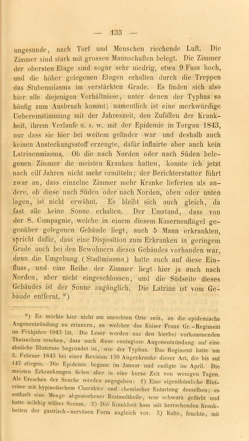 ungesunde, nach Torf und Menschen riechende Luft. Die Zimmer sind stark mit grossen Mannschaften belegt. Die Zimmer der obersten Etage sind sogar sehr niedrig, etwa 9 Fuss hoch, und die höher gelegenen Etagen erhallen durch die Treppen das Stubenmiasma im verstärkten Grade. Es finden sich also hier alle diejenigen Verhältnisse, unter denen der Typhus so häufig zum Ausbruch kommt; namentlich ist eine merkwürdige Uebereinstimmung mit der Jahreszeit, den Zufällen der Krank- heit, ihrem Verlaufe u. s. w. mit der Epidemie in Torgau 1843, nur dass sie hier bei weitem gelinder war und deshalb auch keinen Ansteckungsstolf erzeugte, dafür influirte aber auch kein Lalrinenmiasma]. Ob die nach Norden oder nach Süden bele- genen Zimmer die meisten Kranken hatten, konnte ich jetzt nach eilf Jahren nicht mehr ermitteln; der Berichterstatter führt zwar an, dass einzelne Zimmer mehr Kranke lieferten als an- dere, ob diese nach Süden oder nach Norden, oben oder unten lagen, ist nicht erwähnt. Es bleibt sich auch gleich, da fast alle keine Sonne erhallen. Der Umstand, dass von der 8. Compagnie, welche in einem diesem Kasernenflügel ge- genüber gelegenen Gebäude liegt, auch 5 Mann erkrankten, spricht dafür, dass eine Disposition zum Erkranken in geringem Grade auch bei den Bewohnern dieses Gebäudes vorhanden war, denn die Umgebung (Stadtmiasma) hatte auch auf diese Ein- fluss, und eine Reihe der Zimmer liegt hier ja auch nach Norden, aber nicht eingeschlossen, und die Südseite dieses Gebäudes ist der Sonne zugänglich. Die Latrine ist vom Ge- bäude entfernt. *) ) Es möchte hier nicht am Unrechten Orte sein, an die epidemische Augenentzündung zu erinnern, an welcher das Kaiser Franz Gr.-Regiment im Frühjahre 1843 litt. Die Leser werden aus den hierbei vorkommenden Thatsachen ersehen, dass auch diese contagiose Augenentzündung auf eine ähnliche Blutcrase begründet ist, wie der Typhus. Das Regiment hatte am 2. Februar 1843 bei einer Revision 130 Augenkranke dieser Art, die bis aut 147 stiegen. Die Epidemie begann im Januar und endigte im April. Die meisten Erkrankungen fielen aber in eine kurze Zeit von wenigen Tagen. Als Ursachen der Seuche werden angegeben: 1) Eine eigenthümliche Blut- crasc mit hypinotischem Charakter und chemischer Entartung desselben; es enthielt eine Menge abgestorbener Bestandtheile, war schwarz gefärbt und hatte milchig trübes Serum. 2) Die Krankheit kam mit herrschenden Krank- heiten der gastrisch-nervösen Form zugleich vor. 3) Kalte, feuchte, mit