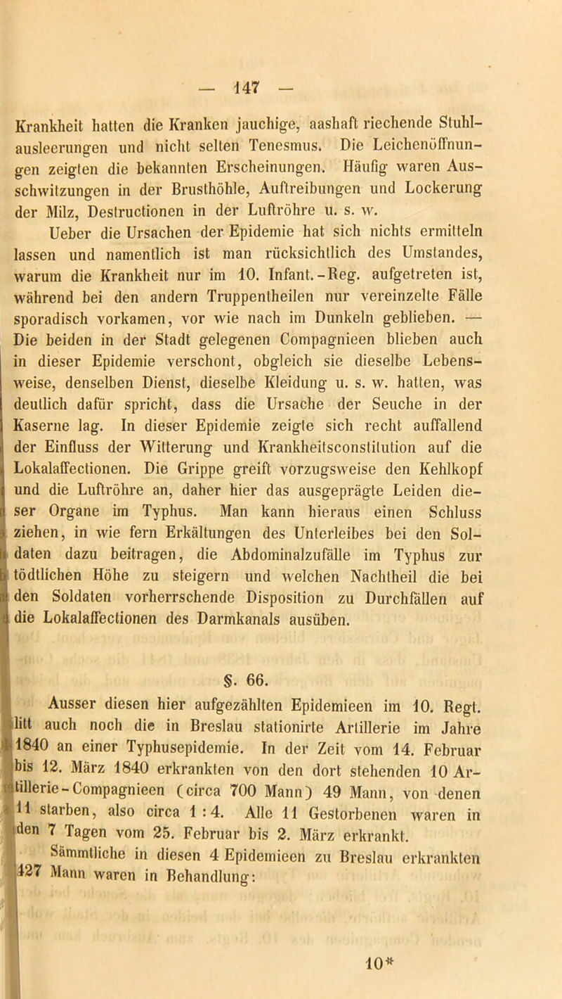 Krankheit hatten die Kranken jauchige, aashaft riechende Stuhl- ausleerungen und nicht seilen Tcnesmus. Die Leichenöffnun- gen zeiglen die bekannten Erscheinungen. Häufig waren Aus- schwitzungen in der Brusthöhle, Auftreibungen und Lockerung der Milz, Destructionen in der Luftröhre u. s. w. Ueber die Ursachen der Epidemie hat sich nichts ermitteln lassen und namentlich ist man rücksichtlich des Umstandes, warum die Krankheit nur im 10. Infant.-Reg. aufgetreten ist, während bei den andern Truppentheilen nur vereinzelte Fälle sporadisch vorkamen, vor wie nach im Dunkeln geblieben. — Die beiden in der Stadt gelegenen Compagnieen blieben auch in dieser Epidemie verschont, obgleich sie dieselbe Lebens- weise, denselben Dienst, dieselbe Kleidung u. s. w. hatten, was deutlich dafür spricht, dass die Ursache der Seuche in der Kaserne lag. In dieser Epidemie zeigte sich recht auffallend der Einfluss der Witterung und Krankheitsconstitution auf die Lokalaffectionen. Die Grippe greift vorzugsweise den Kehlkopf und die Luftröhre an, daher hier das ausgeprägte Leiden die- ser Organe im Typhus. Man kann hieraus einen Schluss ziehen, in wie fern Erkältungen des Unterleibes bei den Sol- i daten dazu beitragen, die Abdominalzufälle im Typhus zur 3 tödtlichen Höhe zu steigern und welchen Nachtheil die bei i! den Soldaten vorherrschende Disposition zu Durchfällen auf ti die Lokalaffectionen des Darmkanals ausüben. §. 66. Ausser diesen hier aufgezählten Epidemieen im 10. Regt, litt auch noch die in Breslau stationirte Artillerie im Jahre 21* 1840 an einer Typhusepidemie. In der Zeit vom 14. Februar bis 12. März 1840 erkrankten von den dort stehenden 10 Ar- tillerie-Compagnieen (circa 700 Mann) 49 Mann, von denen s 11 starben, also circa 1 :4. Alle 11 Gestorbenen waren in den 7 Tagen vom 25. Februar bis 2. März erkrankt. Sämmlliche in diesen 4 Epidemieen zu Breslau erkrankten 127 Mann waren in Behandlung: 10*