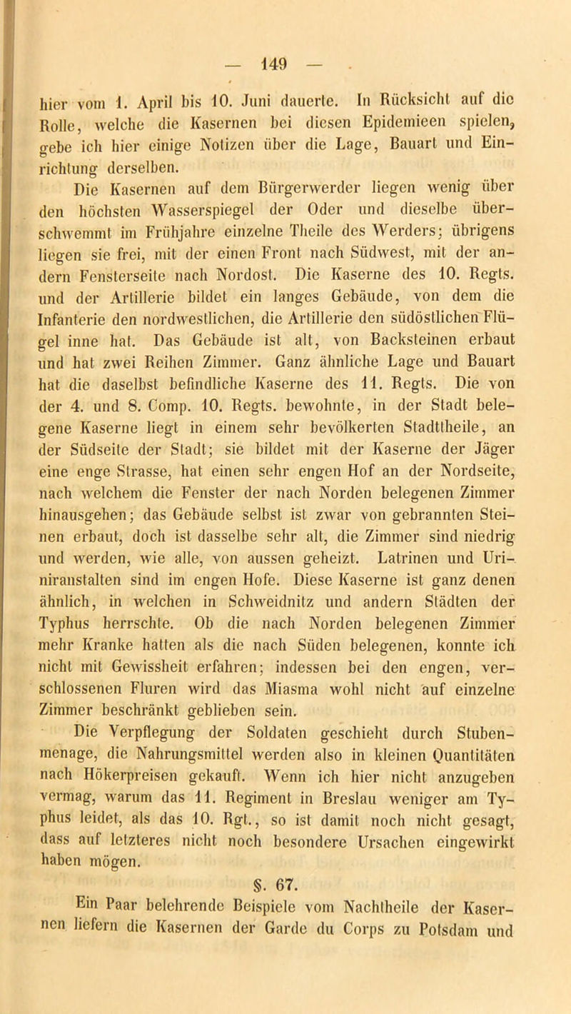 hier vom 1. April bis 10. Juni dauerte. In Rücksicht auf die Rolle, welche die Kasernen bei diesen Epidemieen spielen, gebe ich hier einige Notizen über die Lage, Bauart und Ein- richtung derselben. Die Kasernen auf dem Bürgerwerder liegen wenig über den höchsten Wasserspiegel der Oder und dieselbe über- schwemmt im Frühjahre einzelne Theile des Werders; übrigens liegen sie frei, mit der einen Front nach Stidwest, mit der an- dern Fensterseile nach Nordost. Die Kaserne des 10. Regls. und der Artillerie bildet ein langes Gebäude, von dem die Infanterie den nordwestlichen, die Artillerie den südöstlichen Flü- gel inne hat. Das Gebäude ist alt, von Backsteinen erbaut und hat zwei Reihen Zimmer. Ganz ähnliche Lage und Bauart hat die daselbst befindliche Kaserne des 11. Regts. Die von der 4. und 8. Comp. 10. Regts. bewohnte, in der Stadt bele- gene Kaserne liegt in einem sehr bevölkerten Stadttheile, an der Südseite der Stadt; sie bildet mit der Kaserne der Jäger eine enge Strasse, hat einen sehr engen Hof an der Nordseite, nach welchem die Fenster der nach Norden belegenen Zimmer hinausgehen; das Gebäude selbst ist zwar von gebrannten Stei- nen erbaut, doch ist dasselbe sehr alt, die Zimmer sind niedrig und werden, wie alle, von aussen geheizt. Latrinen und Uri- niranstalten sind im engen Hofe. Diese Kaserne ist ganz denen ähnlich, in welchen in Schweidnitz und andern Städten der Typhus herrschte. Ob die nach Norden belegenen Zimmer mehr Kranke hatten als die nach Süden belegenen, konnte ich nicht mit Gewissheit erfahren; indessen bei den engen, ver- schlossenen Fluren wird das Miasma wohl nicht auf einzelne Zimmer beschränkt geblieben sein. Die Verpflegung der Soldaten geschieht durch Stuben- menage, die Nahrungsmittel werden also in kleinen Quantitäten nach Hökerpreisen gekauft. Wenn ich hier nicht anzugeben vermag, warum das 11. Regiment in Breslau weniger am Ty- phus leidet, als das 10. Rgt., so ist damit noch nicht gesagt, dass auf letzteres nicht noch besondere Ursachen eingewirkt haben mögen. §. 67. Ein Paar belehrende Beispiele vom Nachlheile der Kaser- nen liefern die Kasernen der Garde du Corps zu Potsdam und