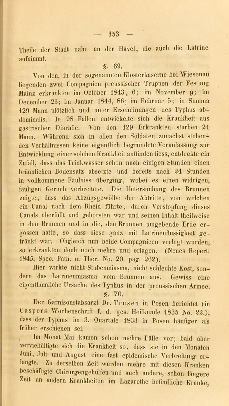 Theile der Stadl nahe an der Havel, die auch die Latrine aufnimmt. §. 69. Von den, in der sogenannten Klosterkaserne hei Wiesenau liegenden zwei Compagnien preussischer Truppen der Festung Mainz erkrankten im October 1843, 6; im November 9; im December 23; im Januar 1844, 86; im Februar 5; in Summa 129 Mann plötzlich und unter Erscheinungen des Typhus ab- dominalis. In 98 Fällen entwickelte sich die Krankheit aus gastrischer Diarhöe. Von den 129 Erkrankten starben 21 Mann. Während sich in allen den Soldaten zunächst stehen- den Verhältnissen keine eigentlich begründete Veranlassung zur Entwicklung einer solchen Krankheit auffinden liess, entdeckte ein Zufall, dass das Trinkwasser schon nach einigen Stunden einen bräunlichen Bodensatz absetzle und bereits nach 24 Stunden in vollkommene Fäulniss überging, wobei es einen widrigen, fauligen Geruch verbreitete. Die Untersuchung des Brunnen zeigte, dass das Abzugsgewölbe der Abtritte, von welchen ein Canal nach dem Rhein führte, durch Verstopfung dieses Canals überfüllt und geborsten war und seinen Inhalt theilweise in den Brunnen und in die, den Brunnen umgebende Erde er- gossen hatte, so dass diese ganz mit Latrinenflüssigkeit ge- tränkt war. Obgleich nun beide Compagnieen verlegt wurden, so erkrankten doch noch mehre und erlagen. (Neues Repert. 1845, Spec. Path. u. Ther. No. 20. pag. 262). Hier wirkte nicht Stubenmiasma, nicht schlechte Kost, son- dern das Latrinenmiasma vom Brunnen aus. Gewiss eine eigenthümliche Ursache des Typhus in der preussischen Armee. §. 70. Der Garnisonslabsarzt Dr. Trusen in Posen berichtet (in Caspers Wochenschrift f. d. ges. Heilkunde 1835 No. 22.), dass der Typhus im 3. Quartale 1833 in Posen häufiger als früher erschienen sei. , Im Monat Mai kamen schon mehre Fälle vor; bald aber vervielfältigte sich die Krankheit so, dass sie in den Monaten Juni, Juli und August eine fast epidemische Verbreitung er- langte. Zu derselben Zeit wurden mehre mit diesen Kranken beschäftigte Chirurgengehülfen und auch andere, schon längere Zeit an andern Krankheiten im Lazarethe befindliche Kranke,