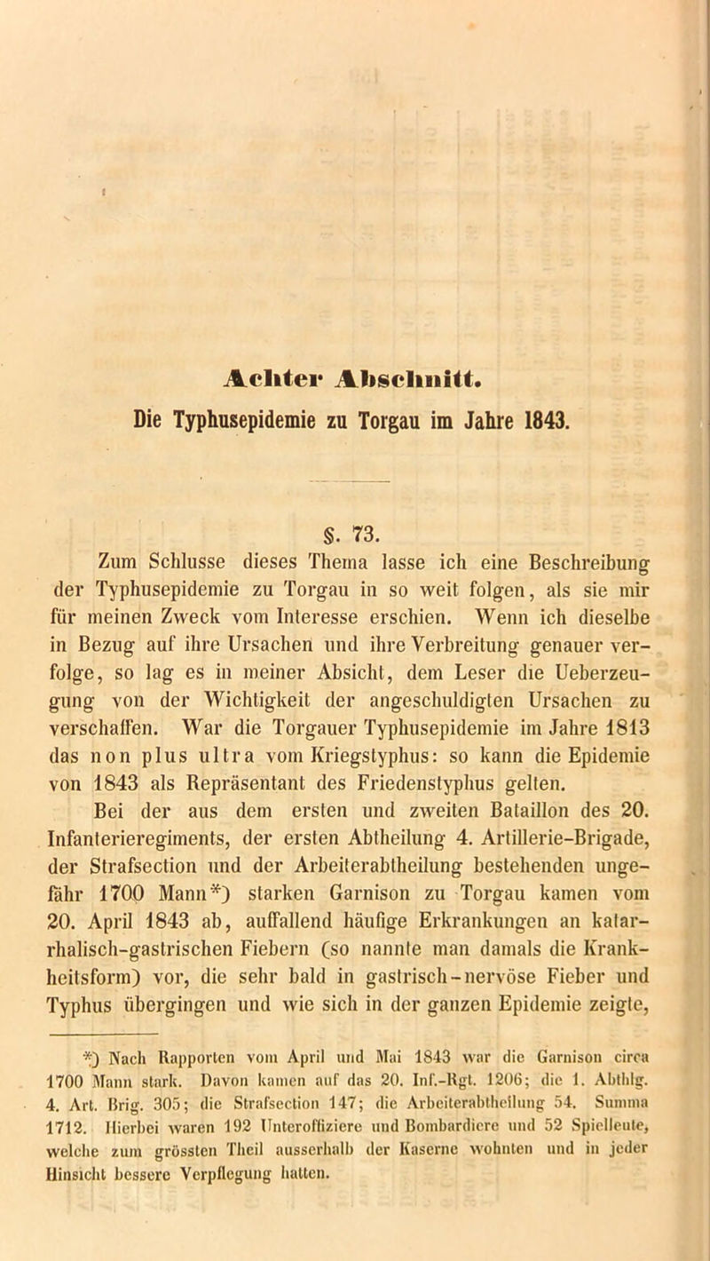 Achter Abschnitt. Die Typhusepidemie zu Torgau im Jahre 1843. §. 73. Zum Schlüsse dieses Thema lasse ich eine Beschreibung der Typhusepidemie zu Torgau in so weit folgen, als sie mir für meinen Zweck vom Interesse erschien. Wenn ich dieselbe in Bezug auf ihre Ursachen und ihre Verbreitung genauer ver- folge, so lag es in meiner Absicht, dem Leser die Ueberzeu- gung von der Wichtigkeit der angeschuldigten Ursachen zu verschaffen. War die Torgauer Typhusepidemie im Jahre 1813 das non plus ultra vom Kriegstyphus: so kann die Epidemie von 1843 als Repräsentant des Friedenstyphus gellen. Bei der aus dem ersten und zweiten Bataillon des 20. Infanterieregiments, der ersten Abtheilung 4. Artillerie-Brigade, der Strafsection und der Arbeiterabtheilung bestehenden unge- fähr 1700 Mann*) starken Garnison zu Torgau kamen vom 20. April 1843 ab, auffallend häufige Erkrankungen an katar- rhalisch-gastrischen Fiebern (so nannte man damals die Krank- heitsform) vor, die sehr bald in gastrisch-nervöse Fieber und Typhus übergingen und wie sich in der ganzen Epidemie zeigte, *) Nach Rapporten vom April und Mai 1843 war die Garnison circa 1700 Mann stark. Davon kamen auf das 20. Inf.-Rgt. 1206; die 1. Abthlg. 4. Art. Urig. 305; die Strafsection 147; die Arbeiterabtheilung 54. Summa 1712. Hierbei Avaren 192 Unteroffiziere und Bombardiere und 52 Spielleute, welche zum grössten Theil ausserhalb der Kaserne wohnten und in jeder Hinsicht bessere Verpflegung hatten.