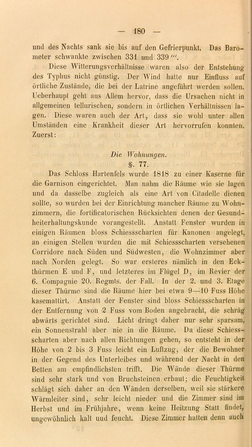 und des Nachts sank sie bis auf den Gefrierpunkt. Das Baro- meter schwankte zwischen 331 und 339 Diese Witterungsverhältnisse waren also der Entstehung des Typhus nicht günstig. Der Wind halle nur Einfluss auf örtliche Zustände, die bei der Latrine angeführt werden sollen. Ueberhaupl geht aus Allem hervor, dass die Ursachen nicht in allgemeinen tellurischen, sondern in örtlichen Verhältnissen la- gen. Diese waren auch der Art, dass sie wohl unter allen Umständen eine Krankheit dieser Art hervorrufen konnten. Zuerst: Die Wohnungen. §. 77. ‘ Das Schloss Hartenfels wurde 1818 zu einer Kaserne für die Garnison eingerichtet. Man nahm die Räume wie sie lagen und da dasselbe zugleich als eine Art von Ciladelle dienen sollte, so wurden bei der Einrichtung mancher Räume zu Wohn- zimmern, die forlificalorischen Rücksichten denen der Gesund- heiterhallungskunde vorangestellt. Anstatt Fenster wurden in einigen Räumen bloss Schiessscharten für Kanonen angelegt, an einigen Stellen wurden die mit Schiessscharten versehenen Corridore nach Süden und Südwesten, die Wohnzimmer aber nach Norden gelegt. So war ersteres nämlich in den Eck- thürmen E und F, und letzteres im Flügel D, im Revier der 6. Compagnie 20. Regmts. der Fall. In der 2. und 3. Etage dieser Thürme sind die Räume hier bei etwa 9—10 Fuss Höhe kasemattirt. Anstalt der Fenster sind bloss Schiessscharten in der Entfernung von 2 Fuss vom Boden angebracht, die schräg abwärts gerichtet sind. Licht dringt daher nur sehr sparsam, ein Sonnenstrahl aber nie in die Räume. Da diese Schiess- scharten aber nach allen Richtungen gehen, so entsteht in der Höhe von 2 bis 3 Fuss leicht ein Luftzug, der die Bewohnen in der Gegend des Unterleibes und während der Nacht in den Bellen am empfindlichsten trifft. Die Wände dieser Thürme sind sehr stark und von Bruchsteinen erbaut; die Feuchtigkeit schlägt sich daher an den Wänden derselben, weil sie stärkere Wärmleiler sind, sehr leicht nieder und die Zimmer sind im Herbst und im Frühjahre, wenn keine Heitzung Statt findet, ungewöhnlich kalt uud feucht. Diese Zimmer halten denn auch