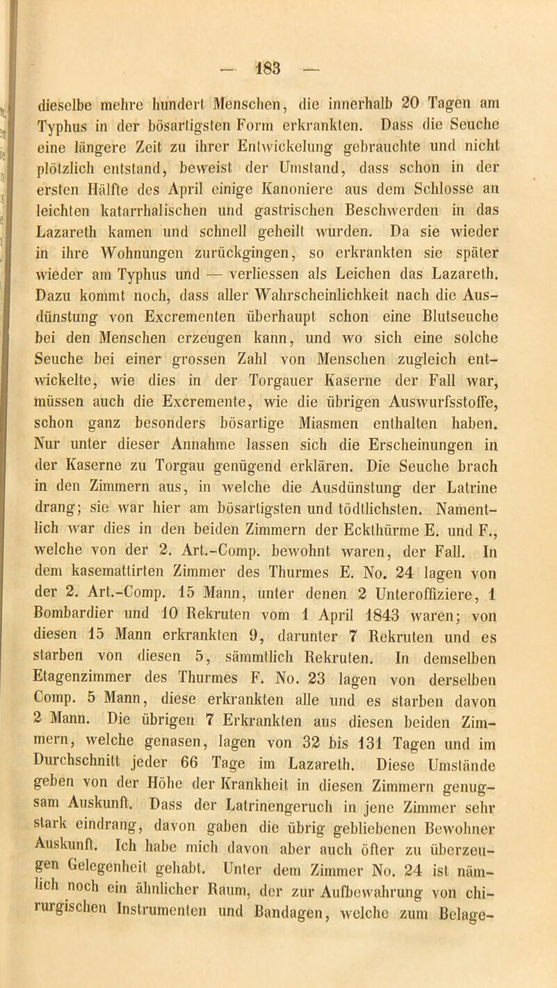 dieselbe mehre hundert Menschen, die innerhalb 20 Tagen am Typhus in der bösartigsten Form erkrankten. Dass die Seuche eine längere Zeit zu ihrer Entwickelung gebrauchte und nicht plötzlich entstand, beweist der Umstand, dass schon in der ersten Hälfte des April einige Kanoniere aus dem Schlosse an leichten katarrhalischen und gastrischen Beschwerden in das Lazareth kamen und schnell geheilt wurden. Da sie wieder in ihre Wohnungen zurückgingen, so erkrankten sie später wieder am Typhus und — verliessen als Leichen das Lazareth. Dazu kommt noch, dass aller Wahrscheinlichkeit nach die Aus- dünstung von Excrementen überhaupt schon eine Blutseuche bei den Menschen erzeugen kann, und wo sich eine solche Seuche bei einer grossen Zahl von Menschen zugleich ent- wickelte, wie dies in der Torgauer Kaserne der Fall war, müssen auch die Excremente, wie die übrigen Auswurfsstoffe, schon ganz besonders bösartige Miasmen enthalten haben. Nur unter dieser Annahme lassen sich die Erscheinungen in der Kaserne zu Torgau genügend erklären. Die Seuche brach in den Zimmern aus, in welche die Ausdünstung der Latrine drang; sie war hier am bösartigsten und tödtlichsten. Nament- lich war dies in den beiden Zimmern der Ecktluirme E. und F., welche von der 2. Art.-Comp. bewohnt waren, der Fall. In dem kasemattirten Zimmer des Thurmes E. No. 24 lagen von der 2. Art.-Comp. 15 Mann, unter denen 2 Unteroffiziere, 1 Bombardier und 10 Rekruten vom 1 April 1843 waren; von diesen 15 Mann erkrankten 9, darunter 7 Rekruten und es starben von diesen 5, sämmtlich Rekruten. In demselben Etagenzimmer des Thurmes F. No. 23 lagen von derselben Comp. 5 Mann, diese erkrankten alle und es starben davon 2 Mann. Die übrigen 7 Erkrankten aus diesen beiden Zim- mern, welche genasen, lagen von 32 bis 131 Tagen und im Durchschnitt jeder 66 Tage im Lazareth. Diese Umstände geben von der Höhe der Krankheit in diesen Zimmern genug- sam Auskunft. Dass der Latrinengeruch in jene Zimmer sehr stark eindrang, davon gaben die übrig gebliebenen Bewohner Auskunft. Ich habe mich davon aber auch öfter zu überzeu- gen Gelegenheit gehabt. Unter dem Zimmer No. 24 ist näm- lich noch ein ähnlicher Raum, der zur Aufbewahrung von chi- nugischen Instrumenten und Bandagen, welche zum Belage-