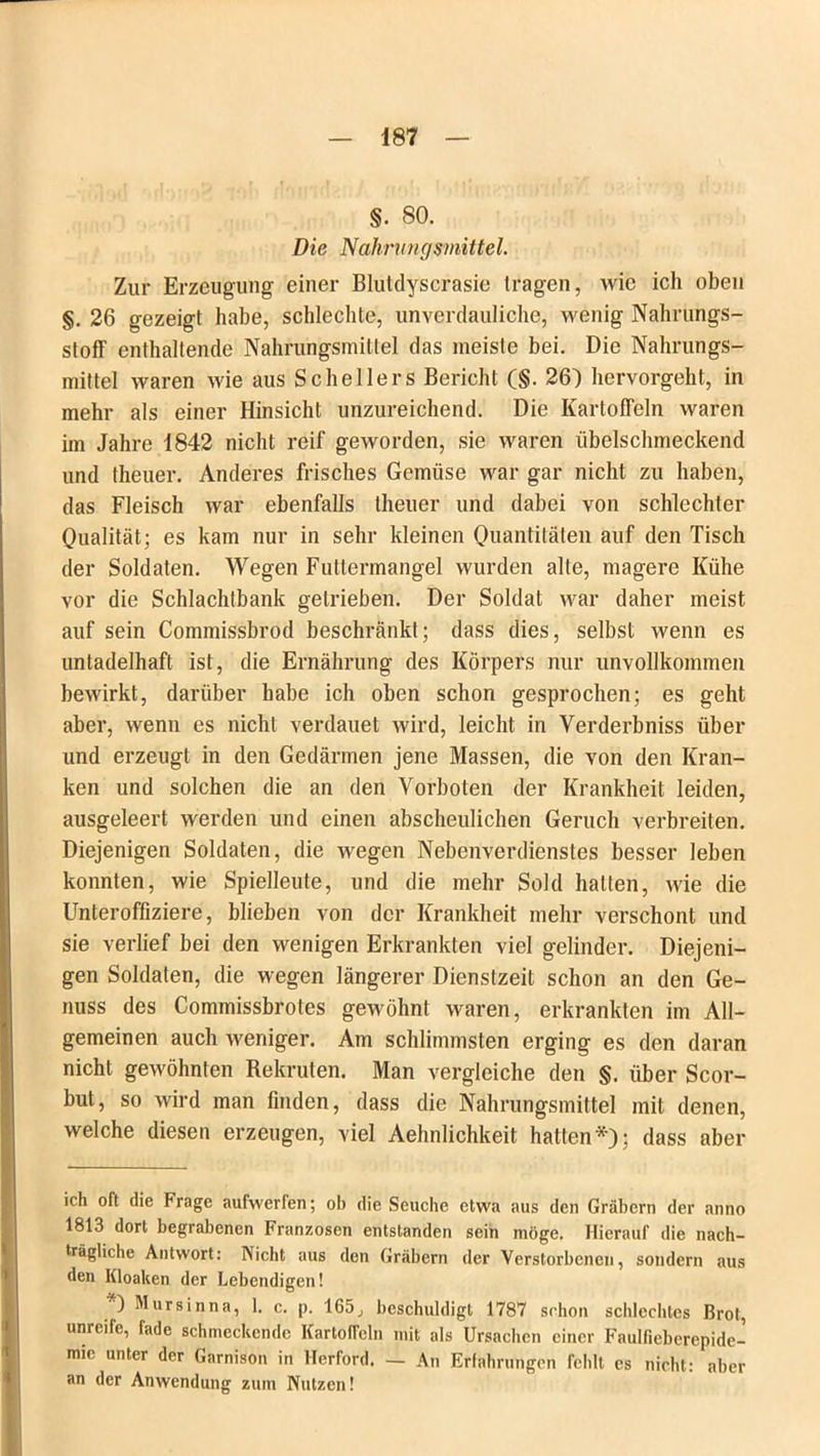 §. 80. Die Nahrungsmittel. Zur Erzeugung einer Blutdyscrasie tragen, wie ich oben §. 26 gezeigt habe, schlechte, unverdauliche, wenig Nahrungs- stoff enthaltende Nahrungsmittel das meiste bei. Die Nahrungs- mittel waren wie aus Schellers Bericht (§. 26) hervorgeht, in mehr als einer Hinsicht unzureichend. Die Kartoffeln waren im Jahre 1842 nicht reif geworden, sie waren übelschmeckend und theuer. Anderes frisches Gemüse war gar nicht zu haben, das Fleisch war ebenfalls theuer und dabei von schlechter Qualität; es kam nur in sehr kleinen Quantitäten auf den Tisch der Soldaten. Wegen Futtermangel wurden alte, magere Kühe vor die Schlachtbank getrieben. Der Soldat war daher meist auf sein Commissbrod beschränkt; dass dies, selbst wenn es unladelhaft ist, die Ernährung des Körpers nur unvollkommen bewirkt, darüber habe ich oben schon gesprochen; es geht aber, wenn es nicht verdauet wird, leicht in Yerderbniss über und erzeugt in den Gedärmen jene Massen, die von den Kran- ken und solchen die an den Vorboten der Krankheit leiden, ausgeleert werden und einen abscheulichen Geruch verbreiten. Diejenigen Soldaten, die wegen Nebenverdienstes besser leben konnten, wie Spielleute, und die mehr Sold hatten, wie die Unteroffiziere, blieben von der Krankheit mehr verschont und sie verlief bei den wenigen Erkrankten viel gelinder. Diejeni- gen Soldaten, die wegen längerer Dienstzeit schon an den Ge- nuss des Commissbrotes gewöhnt waren, erkrankten im All- gemeinen auch weniger. Am schlimmsten erging es den daran nicht gewöhnten Rekruten. Man vergleiche den §. über Scor- but, so wird man finden, dass die Nahrungsmittel mit denen, welche diesen erzeugen, viel Aehnlichkeit hatten*); dass aber ich oft die Frage aufwerten; ob die Seuche etwa aus den Gräbern der anno 1813 dort begrabenen Franzosen entstanden sein möge. Hierauf die nach- trägliche Antwort: Nicht aus den Gräbern der Verstorbenen, sondern aus den Kloaken der Lebendigen! ) Mursinna, 1. c. p. 165, beschuldigt 1787 schon schlechtes Brot, unreife, fade schmeckende Kartoffeln mit als Ursachen einer Faulfieberepide- mie unter der Garnison in Herford. — An Erfahrungen fehlt cs nicht: aber an der Anwendung zum Nutzen!