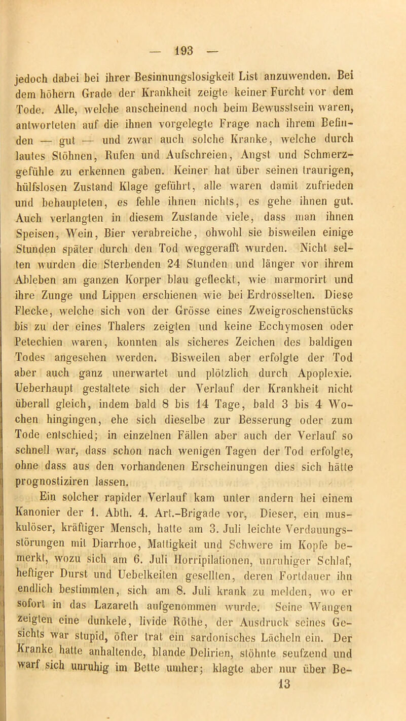 jedoch dabei hei ihrer Besinnungslosigkeit List anzuwenden. Bei dem hohem Grade der Krankheit zeigte keiner Furcht vor dem Tode. Alle, welche anscheinend noch beim Bewusstsein waren, antworteten auf die ihnen vorgelegte Frage nach ihrem Belin- gen — gUi — und zwar auch solche Kranke, welche durch lautes Stöhnen, Rufen und Aufschreien, Angst und Schmerz- gefühle zu erkennen gaben. Keiner hat über seinen traurigen, hülfslosen Zustand Klage geführt, alle waren damit zufrieden und behaupteten, es fehle ihnen nichts, es gehe ihnen gut. Auch verlangten in diesem Zustande viele, dass man ihnen Speisen, Wein, Bier verabreiche, obwohl sie bisweilen einige Stunden später durch den Tod weggeralft wurden. Nicht sel- ten wurden die Sterbenden 24 Stunden und länger vor ihrem Ableben am ganzen Körper blau gefleckt, wie marmorirt und ihre Zunge und Lippen erschienen wie bei Erdrosselten. Diese Flecke, welche sich von der Grösse eines Zweigroschenstücks bis zu der eines Thalers zeigten und keine Ecchymosen oder Petechien waren, konnten als sicheres Zeichen des baldigen Todes angesehen werden. Bisweilen aber erfolgte der Tod aber auch ganz unerwartet und plötzlich durch Apoplexie. Ueberhaupt gestaltete sich der Verlauf der Krankheit nicht überall gleich, indem bald 8 bis 14 Tage, bald 3 bis 4 Wo- chen hingingen, ehe sich dieselbe zur Besserung oder zum Tode entschied; in einzelnen Fällen aber auch der Verlauf so schnell war, dass schon nach wenigen Tagen der Tod erfolgte, ohne dass aus den vorhandenen Erscheinungen dies sich hätte I prognostiziren lassen. IEin solcher rapider Verlauf kam unter andern hei einem Kanonier der 1. Ablh. 4. Art.-Brigade vor, Dieser, ein mus- kulöser, kräftiger Mensch, hatte am 3. Juli leichte Verdauungs- störungen mit Diarrhoe, Mattigkeit und Schwere im Kopfe be- merkt, wozu sich am 6. Juli Kompilationen, unruhiger Schlaf, heftiger Durst und Uebelkeiten gesellten, deren Fortdauer ihn endlich bestimmten, sich am 8. Juli krank zu melden, wo er sofort in das Lazareth aufgenommen wurde. Seine Wangen zeigten eine dunkele, livide Rölhe, der Ausdruck seines Ge- sichts war stupid, öfter trat ein sardonisches Lächeln ein. Der Kranke halte anhaltende, blande Delirien, stöhnte seufzend und warf sich unruhig im Bette umher; klagte aber nur über Be-