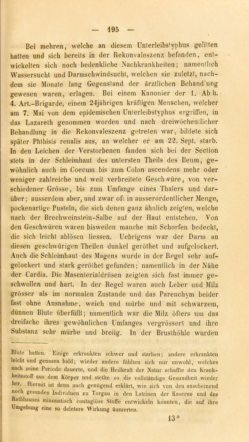 4 95 Bei mehren, welche an diesem Unterleibstyphus gelitten hatten und sich bereits in der Rekonvaleszenz befanden, ent- wickelten sich noch bedenkliche Nachkrankheiten; namentlich Wassersucht und Darmschwindsucht, welchen sie zuletzt, nach- dem sie Monate lang Gegenstand der ärztlichen Behandlung gewesen waren, erlagen. Bei einem Kanonier der 1. Ab h. 4. Art.-Brigarde, einem 24jährigen kräftigen Menschen, welcher am 7. Mai von dem epidemischen Unterleibstyphus ergriffen, in das Lazareth genommen worden und nach dreiwöchentlicher Behandlung in die Rekonvaleszenz getreten war, bildete sich später Phlhisis renalis aus, an welcher er am 22. Sept. starb. In den Leichen der Verstorbenen fanden sich bei der Section stets in der Schleimhaut des untersten Theils des Ueum, ge- wöhnlich auch im Coecuin bis zum Colon ascendens mehr oder weniger zahlreiche und weit verbreitete Geschwüre, von ver- schiedener Grösse, bis zum Umfange eines Thalers und dar- über; ausserdem aber?und zwar oft in ausserordentlicher Menge, pockenartige Pusteln, die sich denen ganz ähnlich zeigten, welche nach der Brechweinstein-Salbe auf der Haut entstehen. Von den Geschwüren waren bisweilen manche mit Schorfen bedeckt, die sich leicht ablösen Hessen. Uebrigens war der Darm an diesen geschwürigen Theilen dunkel geröthet und aufgelockert. Auch die Schleimhaut des Magens wurde in der Regel sehr auf- gelockert und stark geröthet gefunden; namentlich in der Nähe der Cardia. Die Masenterialdrüsen zeigten sich fast immer ge- schwollen und hart. In der Regel waren auch Leber und Milz grösser als im normalen Zustande und das Parenchym beider fast ohne Ausnahme, weich und mürbe und mit schwarzem, dünnen Blute überfüllt; namentlich war die Milz öfters um das dreifache ihres gewöhnlichen Umfanges vergrössert und ihre Substanz sehr mürbe und breiig. In der Brusthöhle wurden B • Blute hatten. Einige erkrankten schwer und starben; andere erkrankten leicht und genasen bald; wieder andere fühlten sich nur unwohl, welches auch seine Periode dauerte, und die Heilkraft der Natur schafTte den Krank- heilsstoff aus dem Körper und stellte so die vollständige Gesundheit wieder her. Hiermit ist denn auch genügend erklärt, wie sich von den anscheinend noch gesunden Individuen zu Torgau in den Latrinen der Kaserne und des Rathhauses miasmatisch contagiöse Stoffe entwickeln konnten, die auf ihre Umgebung eine so deletere Wirkung äusserten. 13*