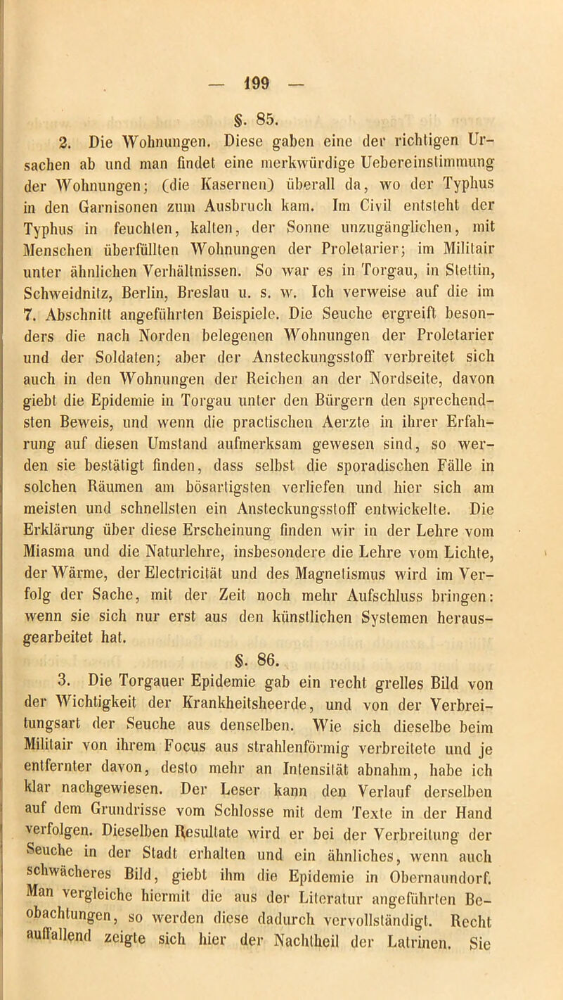 §. 85. 2. Die Wohnungen. Diese gaben eine der richtigen Ur- sachen ab und man findet eine merkwürdige Uebereinstimmung der Wohnungen; (die Kasernen) überall da, wo der Typhus in den Garnisonen zum Ausbruch kam. Im Civil entsteht der Typhus in feuchten, kalten, der Sonne unzugänglichen, mit Menschen überfüllten Wohnungen der Proletarier; im Mililair unter ähnlichen Verhältnissen. So war es in Torgau, in Stettin, Schweidnitz, Berlin, Breslau u. s. w. Ich verweise auf die im 7. Abschnitt angeführten Beispiele. Die Seuche ergreift beson- ders die nach Norden belegenen Wohnungen der Proletarier und der Soldaten; aber der Ansteckungsstoff verbreitet sich auch in den Wohnungen der Reichen an der Nordseite, davon giebt die Epidemie in Torgau unter den Bürgern den sprechend- sten Beweis, und wenn die practischen Aerzte in ihrer Erfah- rung auf diesen Umstand aufmerksam gewesen sind, so wer- den sie bestätigt finden, dass selbst die sporadischen Fälle in solchen Räumen am bösartigsten verliefen und hier sich am meisten und schnellsten ein Ansteckungsstoff entwickelte. Die Erklärung über diese Erscheinung finden wir in der Lehre vom Miasma und die Naturlehre, insbesondere die Lehre vom Lichte, der Wärme, der Electricität und des Magnetismus wird im Ver- folg der Sache, mit der Zeit noch mehr Aufschluss bringen: wenn sie sich nur erst aus den künstlichen Systemen heraus- gearbeitet hat. §. 86. 3. Die Torgauer Epidemie gab ein recht grelles Bild von der Wichtigkeit der Krankheitsheerde, und von der Verbrei- tungsart der Seuche aus denselben. Wie sich dieselbe beim Mililair von ihrem Focus aus strahlenförmig verbreitete und je entfernter davon, desto mehr an Intensität abnahm, habe ich klar nachgewiesen. Der Leser kann den Verlauf derselben auf dem Grundrisse vom Schlosse mit dem Texte in der Hand \erfolgen. Dieselben Resultate wird er bei der Verbreitung der Seuche in der Stadt erhalten und ein ähnliches, wenn auch schwächeres Bild, giebt ihm die Epidemie in Obernaundorf. Man vergleiche hiermit die aus der Literatur angeführten Be- obachtungen, so werden diese dadurch vervollständigt. Recht auffallend zeigte sich hier der Nachtheil der Latrinen. Sie