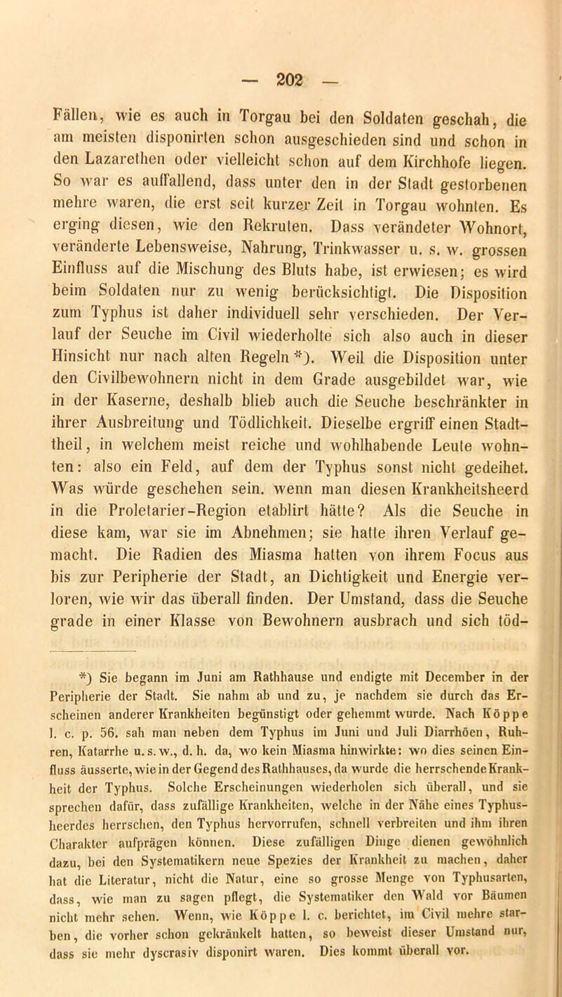 Fällen, wie es auch in Torgau bei den Soldaten geschah, die am meisten disponirten schon ausgeschieden sind und schon in den Lazarethen oder vielleicht schon auf dem Kirchhofe liegen. So war es auffallend, dass unter den in der Stadt gestorbenen mehre waren, die erst seit kurzer Zeit in Torgau wohnten. Es erging diesen, wie den Rekruten. Dass verändeter Wohnort, veränderte Lebensweise, Nahrung, Trinkwasser u. s. w. grossen Einfluss aul die Mischung des Bluts habe, ist erwiesen; es Avird beim Soldaten nur zu wenig berücksichtigt. Die Disposition zum Typhus ist daher individuell sehr verschieden. Der Ver- lauf der Seuche im Civil wiederholte sich also auch in dieser Hinsicht nur nach alten Regeln'). Weil die Disposition unter den Civilbewohnern nicht in dem Grade ausgebildet war, wie in der Kaserne, deshalb blieb auch die Seuche beschränkter in ihrer Ausbreitung und Tödlichkeit. Dieselbe ergriff einen Stadt— theil, in welchem meist reiche und wohlhabende Leute Avohn- ten: also ein Feld, auf dem der Typhus sonst nicht gedeihet. Was würde geschehen sein, wenn man diesen Krankheitsheerd in die Proletarier-Region etablirl hätte? Als die Seuche in diese kam, Avar sie im Abnehmen; sie hatte ihren Verlauf ge- macht. Die Radien des Miasma hatten von ihrem Focus aus bis zur Peripherie der Stadt, an Dichtigkeit und Energie ver- loren, Avie Avir das überall finden. Der Umstand, dass die Seuche grade in einer Klasse von Bewohnern ausbrach und sich töd— *) Sie begann im Juni am Rathhause und endigte mit December in der Peripherie der Stadt. Sie nahm ab und zu, je nachdem sie durch das Er- scheinen anderer Krankheiten begünstigt oder gehemmt wurde. Nach Koppe 1. c. p. 56. sah man neben dem Typhus im Juni und Juli Diarrhöen, Rüh- ren, Katarrhe u.s. w., d. h. da, wo kein Miasma hin wirkte: wo dies seinen Ein- fluss äusserte, wie in der Gegend des Rathhauses, da wurde die herrschende Krank- heit der Typhus. Solche Erscheinungen wiederholen sich überall, und sie sprechen dafür, dass zufällige Krankheiten, welche in der Nähe eines Typhus- heerdes herrschen, den Typhus hervorrufen, schnell verbreiten und ihm ihren Charakter aufprägen können. Diese zufälligen Dinge dienen gewöhnlich dazu, bei den Systematikern neue Spezies der Krankheit zu machen, daher hat die Literatur, nicht die Natur, eine so grosse Menge von Typhusarten, dass, wie man zu sagen pflegt, die Systematiker den Wald vor Räumen nicht mehr sehen. Wenn, wie Koppe 1. c. berichtet, im Civil mehre star- ben, die vorher schon gekränkelt hatten, so beweist dieser Umstand nur, dass sie mehr dyscrasiv disponirt waren. Dies kommt überall vor.