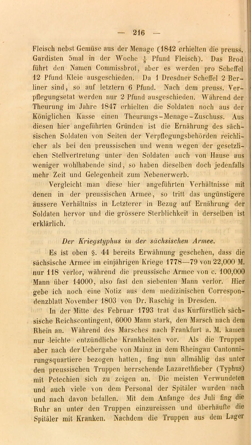 Fleisch nebst Gemüse aus der Menage (1842 erhielten die preuss. Gardisten 5mal in der Woche ^ Pfund Fleisch). Das Brod führt den Namen Commissbrot, aber es werden pro Scheffel 12 Pfund Kleie ausgeschieden. Da 1 Dresdner Scheffel 2 Ber- liner sind, so auf letztem 6 Pfund. Nach dem preuss. Ver- pflegungselat werden nur 2 Pfund ausgeschieden. Während der Theurung im Jahre 1847 erhielten die Soldaten noch aus der Königlichen Kasse einen Theurungs-Menage-Zuschuss. Aus diesen hier angeführten Gründen ist die Ernährung des säch- sischen Soldaten von Seiten der Verpflegungsbehörden reichli- cher als bei den preussischen und wenn wegen der gesetzli- chen Stellvertretung unter den Soldaten auch von Hause aus weniger wohlhabende sind, so haben dieselben doch jedenfalls mehr Zeit und Gelegenheit zum Nebenerwerb. Vergleicht man diese hier angeführten Verhältnisse mit denen in der preussischen Armee, so tritt das ungünstigere äussere Verhältniss in Letzterer in Bezug auf Ernährung der Soldaten hervor und die grössere Sterblichkeit in derselben ist erklärlich. Der Kriegstyphus in der sächsischen Armee. Es ist oben §. 44 bereits Erwähnung geschehen, dass die sächsische Armee im einjährigen Kriege 1778—79 von 22,000 M. nur 118 verlor, während die preussische Armee von c. 100,000 Mann über 14000, also fast den siebenten Mann verlor. Hier gebe ich noch eine Notiz aus dem medizinischen Correspon- denzblatt November 1803 von Dr. Raschig in Dresden. In der Mitte des Februar 1793 trat das Kurfürstlich säch- sische Reichsconlingent, 6000 Mann stark, den Marsch nach dem Rhein an. Während des Marsches nach Frankfurt a. M. kamen nur leichte entzündliche Krankheiten vor. Als die Truppen aber nach der Uebergabe von Mainz in dem Rheingau Cantonni- rungsquarliere bezogen hatten, fing nun allmählig das unter den preussischen Truppen herrschende Lazarethfieber (Typhus) mit Petechien sich zu zeigen an. Die meisten Verwundeten und auch viele von dem Personal der Spitäler wurden nach und nach davon beiallen. Mil dem Anfänge des Juli fing die Ruhr an unter den Truppen einzureissen und überhäufte die Spitäler mit Kranken. Nachdem die Truppen aus dem Lager