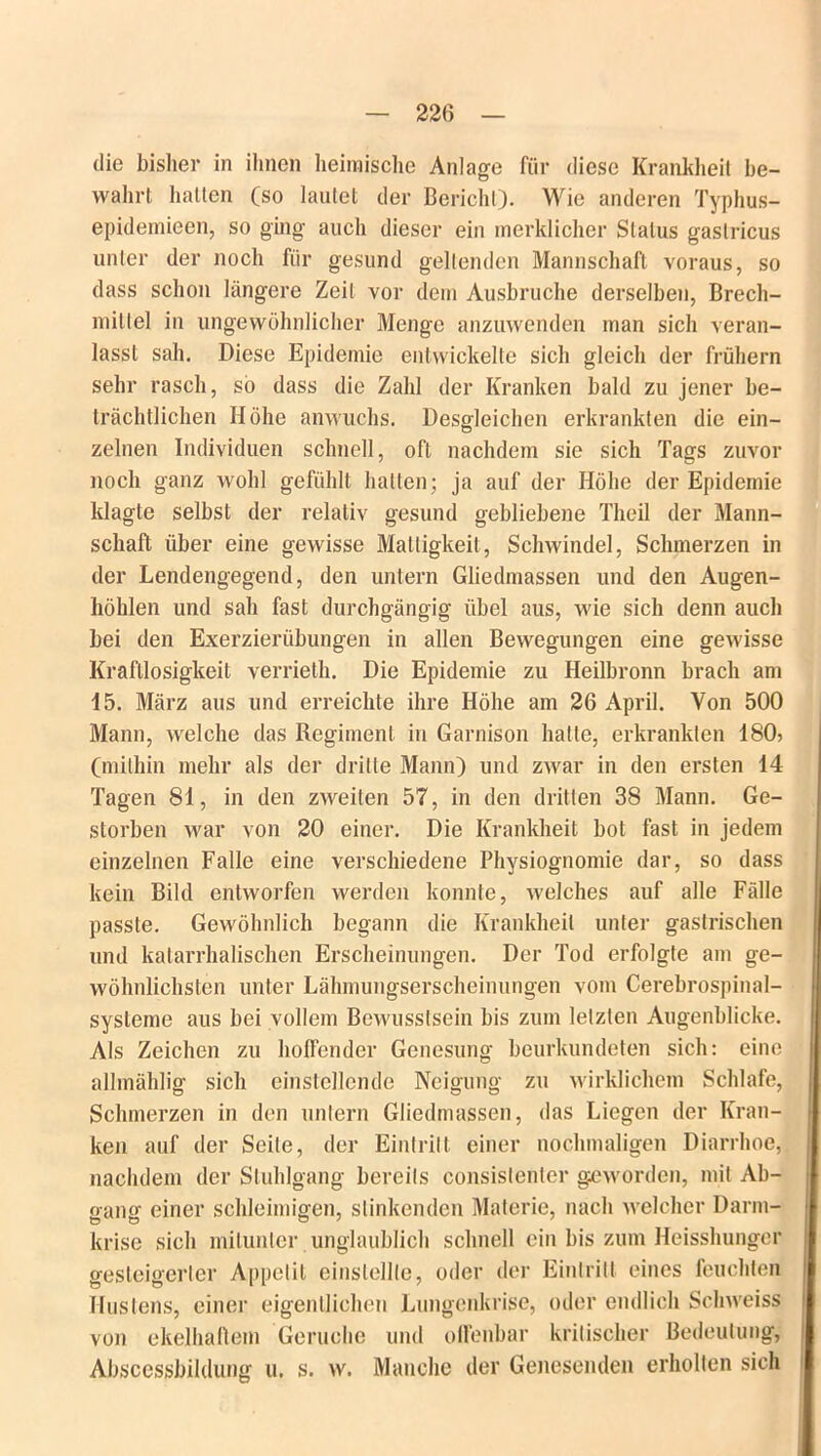 die bisher in ihnen heimische Anlage für diese Krankheit be- wahrt hatten (so lautet der Bericht). Wie anderen Typhus- epidemieen, so ging auch dieser ein merklicher Status gastricus unter der noch für gesund geltenden Mannschaft voraus, so dass schon längere Zeit vor dem Ausbruche derselben, Brech- mittel in ungewöhnlicher Menge anzuwenden man sich veran- lasst sah. Diese Epidemie entwickelte sich gleich der frühem sehr rasch, so dass die Zahl der Kranken bald zu jener be- trächtlichen Höhe anwuchs. Desgleichen erkrankten die ein- zelnen Individuen schnell, oft nachdem sie sich Tags zuvor noch ganz wohl gefühlt halten; ja auf der Höhe der Epidemie klagte selbst der relativ gesund gebliebene Theil der Mann- schaft über eine gewisse Mattigkeit, Schwindel, Schmerzen in der Lendengegend, den untern Gliedmassen und den Augen- höhlen und sah fast durchgängig übel aus, wie sich denn auch bei den Exerzierübungen in allen Bewegungen eine gewisse Kraftlosigkeit verrieth. Die Epidemie zu Heilbronn brach am 15. März aus und erreichte ihre Höhe am 26 April. Von 500 Mann, welche das Regiment in Garnison hatte, erkrankten 180? (mithin mehr als der dritte Mann) und zwar in den ersten 14 Tagen 81, in den zweiten 57, in den dritten 38 Mann. Ge- storben war von 20 einer. Die Krankheit bot fast in jedem einzelnen Falle eine verschiedene Physiognomie dar, so dass kein Bild entworfen werden konnte, welches auf alle Fälle passte. Gewöhnlich begann die Krankheit unter gastrischen und katarrhalischen Erscheinungen. Der Tod erfolgte am ge- wöhnlichsten unter Lähmungserscheinungen vom Cerebrospinal- sysleme aus bei vollem Bewusstsein bis zum letzten Augenblicke. Als Zeichen zu hoffender Genesung beurkundeten sich: eine allmählig sich einstellende Neigung zu wirklichem Schlafe, Schmerzen in den untern Gliedmassen, das Liegen der Kran- ken auf der Seite, der Eintritt einer nochmaligen Diarrhoe, nachdem der Stuhlgang bereits consislenler geworden, mit Ab- oanff einer schleimigen, stinkenden Materie, nach welcher Darm- krise sich mitunter unglaublich schnell ein bis zum Heisshunger gesteigerter Appetit einslellle, oder der Eintritt eines feuchten Hustens, einer eigentlichen Lungenkrise, oder endlich Schweiss von ekelhaftem Gerüche und offenbar kritischer Bedeutung, Absccssbildung u, s. w. Manche der Genesenden erholten sich