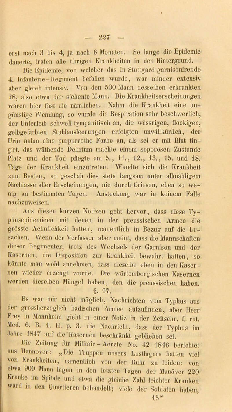 erst nach 3 bis 4, ja nach 6 Monaten. So lange die Epidemie dauerte, traten alle übrigen Krankheiten in den Hintergrund. Die Epidemie, von welcher das in Stuttgard garnisonirende 4. Infanterie - Regiment befallen wurde, war minder extensiv aber cdeieh intensiv. Von den 500 Mann desselben erkrankten Ö 78, also etwa der siebente Mann. Die Krankheilserscheinungen waren hier fast die nämlichen. Nahm die Krankheit eine un- günstige Wendung, so wurde die Respiration sehr beschwerlich, der Unterleib schwoll tympanitisch an, die wässrigen, flockigen, gelbgefärbten Stuhlausleerungen erfolgten unwillkürlich, der Urin nahm eine purpurrothe Farbe an, als sei er mit Blut tiu— girt, das wüthende Delirium machte einem soporösen Zustande Platz und der Tod pflegte am 5., 11., 12., 13., 15. und 18. Tage der Krankheit einzutreten. Wandte sich die Krankheit zum Besten, so geschah dies stets langsam unter allmähligein Nachlasse aller Erscheinungen, nie durch Criesen, eben so we- nig an bestimmten Tagen. Ansteckung war in keinem Falle nachzuweisen. Aus diesen kurzen Notizen geht hervor, dass diese Ty- phusepidemieen mit denen in der preussischen Armee die grösste Aehnlichkeit hallen, namentlich in Bezug auf die Ur- sachen. Wenn der Verfasser aber meint, dass die Mannschaften dieser Regimenter, trotz des Wechsels der Garnison und der Kasernen, die Disposition zur Krankheit bewahrt hatten, so könnte man wohl annehmen, dass dieselbe eben in den Kaser- nen wieder erzeugt wurde. Die würtembergischen Kasernen werden dieselben Mängel haben, den die preussischen haben. §. 97. Es war mir nicht möglich, Nachrichten vom Typhus aus der grossherzoglich badischen Armee aufzufinden, aber Herr Frey in Mannheim giebt in einer Notiz in der Zeitschr. f. rat. Med. 6. B. 1. H. p. 3. die Nachricht, dass der Typhus im Jahre 1847 auf die Kasernen beschränkt geblieben sei. Die Zeitung für Mililair - Aerzle No. 42 1840 berichtet aus Hannover: „Die Truppen unsers Lustlagers hatten viel von Krankheiten, namentlich von der Ruhr zu leiden: von etwa 900 Mann lagen in den letzten Tagen der Manöver 220 Kranke im Spilale und etwa die gleiche Zahl leichter Kranken ward in den Ouartieren behandelt; viele der Soldaten haben, 15*