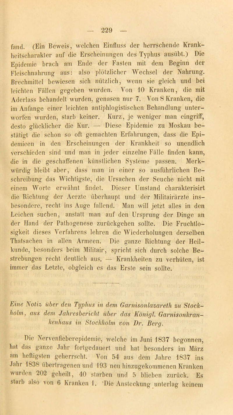 fand. (Ein Beweis, welchen Einfluss der herrschende Krank- heitscharakter auf die Erscheinungen des Typhus ausübt.) Die Epidemie brach am Ende der Fasten mit dem Beginn der Fleischnahrung aus: also plötzlicher Wechsel der Nahrung. Brechmittel bewiesen sich nützlich, wenn sie gleich und bei leichten Fällen gegeben wurden. Von 10 Kranken, die mit Aderlass behandelt wurden, genasen nur 7. Von 8 Kranken, die im Anfänge einer leichten antiphlogistischen Behandlung unter- worfen wurden, starb keiner. Kurz, je weniger man eingriff, desto glücklicher die Kur. — Diese Epidemie zu Moskau be- stätigt die schon so oft gemachten Erfahrungen, dass die Epi— demieen in den Erscheinungen der Krankheit so unendlich verschieden sind und man in jeder einzelne Fälle finden kann, die in die geschaffenen künstlichen Systeme passen. Merk- würdig bleibt aber, dass man in einer so ausführlichen Be- schreibung das Wichtigste, die Ursachen der Seuche nicht mit einem Worte erwähnt findet. Dieser Umstand charaklerisirt die Richtung der Aerzte überhaupt und der Militairärzte ins- besondere, recht ins Auge fallend. Man will jetzt alles in den Leichen suchen, anstatt man auf den Ursprung der Dinge an der Hand der Pathogenese zurückgehen sollte. Die Fruchtlo- sigkeit dieses Verfahrens lehren die Wiederholungen derselben Thatsachen in allen Armeen. Die ganze Richtung der Heil- kunde, besonders beim Militair, spricht sich durch solche Be- strebungen recht deutlich aus. — Krankheiten zu verhüten, ist immer das Letzte, obgleich es das Erste sein sollte. Eine Notiz über den Typhus in dem Garnisonlazareth zu Stock- holm, aus dem Jahresbericht über das Königl. Garnisonkran- kenhaus in Stockholm von Er. Berg. Die Nervenfieberepidemie, welche im Juni 1837 begonnen, hat das ganze Jahr fortgedauert und hat besonders im März am heiligsten geherrscht. Von 54 aus dem Jahre 1837 ins Jahr 1838 übertragenen und 193 neu hinzugekommenen Kranken wurden 202 geheilt, 40 starben und 5 blieben zurück. Es starb also von 6 Kranken 1. 'Die Ansteckung unterlag keinem