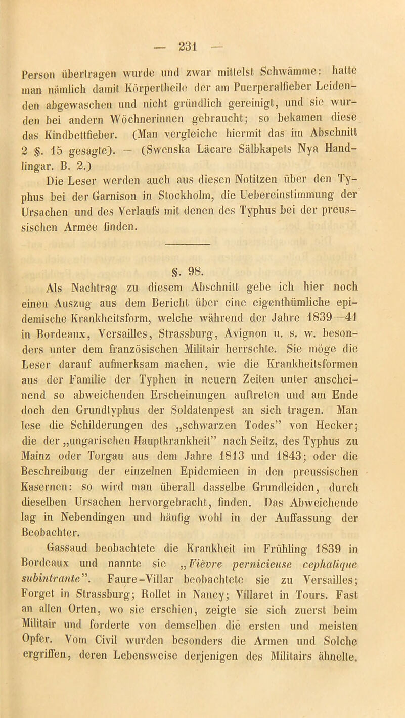 Person übertragen wurde und zwar mittelst Schwämme: hatte man nämlich damit Körperlheile der am Puerperalfieber Leiden- den abgewaschen und nicht gründlich gereinigt, und sic wur- den bei andern Wöchnerinnen gebraucht; so bekamen diese das Kindbeltfieber. (Man vergleiche hiermit das im Abschnitt 2 §. 15 gesagte). — (Swenska Läcare Sälbkapets Nya Hand- lingar. B. 2.) Die Leser werden auch aus diesen Notitzen über den Ty- phus bei der Garnison in Stockholm, die Uebereinstimmung der Ursachen und des Verlaufs mit denen des Typhus bei der preus- sischen Armee finden. §. 98. Als Nachtrag zu diesem Abschnitt gebe ich hier noch einen Auszug aus dem Bericht über eine eigenthümliche epi- demische Krankheitsform, welche während der Jahre 1839—41 in Bordeaux, Versailles, Strassburg, Avignon u. s. w. beson- ders unter dem französischen Militair herrschte. Sie möge die Leser darauf aufmerksam machen, wie die Krankheitsformen aus der Familie der Typhen in neuern Zeiten unter anschei- nend so abweichenden Erscheinungen auftreten und am Ende doch den Grundtyphus der Soldalenpest an sich tragen. Man lese die Schilderungen des „schwarzen Todes” von Hecker; die der „ungarischen Hauptkrankheit” nach Seilz, des Typhus zu Mainz oder Torgau aus dem Jahre 1813 und 1843; oder die Beschreibung der einzelnen Epidemieen in den preussischen Kasernen: so wird man überall dasselbe Grundleiden, durch dieselben Ursachen hervorgebracht, finden. Das Abweichende lag in Nebendingen und häufig wohl in der Auffassung der Beobachter. Gassaud beobachtete die Krankheit im Frühling 1839 in Bordeaux und nannte sie „Fievre pernicieuse cephalique subintrante”. Faure-Villar beobachtete sie zu Versailles; Forget in Strassburg; Rollet in Nancy; Villarel in Tours. Fast an allen Orten, wo sie erschien, zeigte sie sich zuerst beim Militair und forderte von demselben die ersten und meisten Opfer. Vom Civil wurden besonders die Armen und Solche ergriffen, deren Lebensweise derjenigen des Mililairs ähnelte.