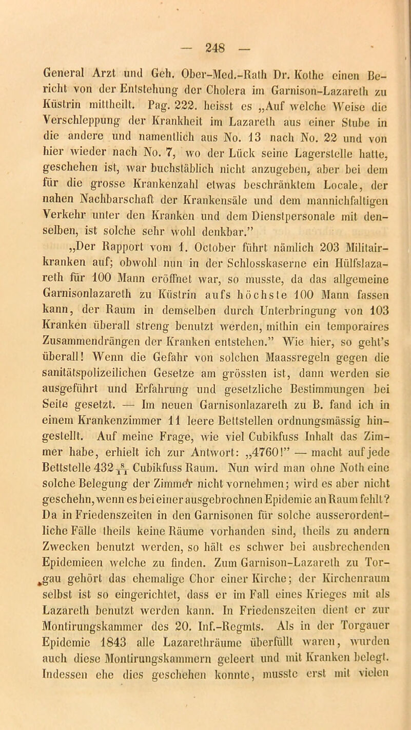 General Arzt und Geh. Ober-Med.-Rath Dr. ICothe einen Be- richt von der Entstehung der Cholera im Garnison-Lazarelh zu Küstrih mittheilt. Pag. 222. heisst es „Auf welche Weise die Verschleppung der Krankheit im Lazarelh aus einer Stube in die andere und namentlich aus No. 13 nach No. 22 und von hier wieder nach No. 7, wo der Liick seine Lagerslelle hatte, geschehen ist, war buchstäblich nicht anzugeben, aber bei dem für die grosse Krankenzahl etwas beschränktem Locale, der nahen Nachbarschaft der Krankensäle und dem mannichfaltigen Verkehr unter den Kranken und dem Dienstpersonale mit den- selben, ist solche sehr wohl denkbar.” „Der Rapport vom 1. Oclober fuhrt nämlich 203 Militair- kranken auf; obwohl nun in der Schlosskaserne ein Hülfslaza- relh für 100 Mann eröffnet war, so musste, da das allgemeine Garnisonlazareth zu Ifüslrin aufs höchste 100 Mann fassen kann, der Raum in demselben durch Unterbringung von 103 Kranken überall streng benutzt werden, mithin ein temporaires Zusammendrängen der Kranken entstehen.” Wie hier, so geht’s überall! Wenn die Gefahr von solchen Maassregeln gegen die sanitätspolizeilichen Gesetze am grössten ist, dann werden sie ausgeführt und Erfahrung und gesetzliche Bestimmungen bei Seite gesetzt. — Im neuen Garnisonlazareth zu B. fand ich in einem Krankenzimmer 11 leere Bettstellen ordnungsmässig hin- gestellt. Auf meine Frage, wie viel Cubikfuss Inhalt das Zim- mer habe, erhielt ich zur Antwort: „4760!” — macht auf jede Bettstelle432^5, Cubikfuss Raum. Nun wird man ohne Notheine solche Belegung der ZirnmeV nicht vornehmen; wird es aber nicht geschehn, wenn es bei einer ausgebrochnen Epidemie an Raum fehlt? Da in Friedenszeiten in den Garnisonen für solche ausserordent- liche Fälle llieils keine Räume vorhanden sind, theils zu andern Zwecken benutzt werden, so hält es schwer bei ausbrechenden Epidemieen welche zu finden. Zum Garnison-Lazareth zu Tor- fcgau gehört das ehemalige Chor einer Kirche; der Kirchenraum selbst ist so eingerichtet, dass er im Fall eines Krieges mit als Lazarelh benutzt werden kann. In Friedcnszeilen dient er zur Montirungskammer des 20. Inf.-Regmts. Als in der Torgauer Epidemie 1843 alle Lazarcthräume überfüllt waren, wurden auch diese Monlirungskammcrn geleert und mit Kranken belegt. Indessen ehe dies geschehen konnte, musste erst mit vielen