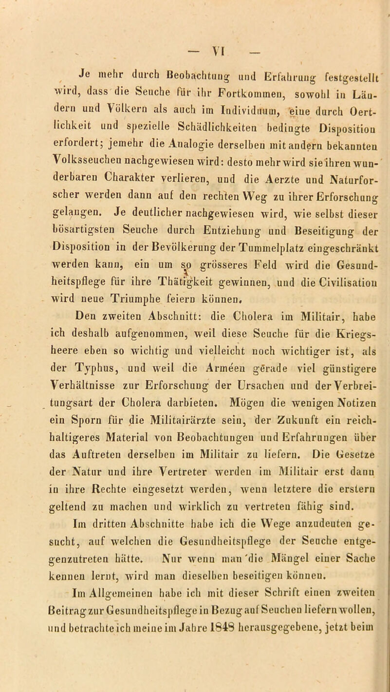 Je mehr durch Beobachtung und Erfahrung festgestellt wird, dass die Seuche für ihr Fortkommen, sowohl in Län- dern und Völkern als auch im Individuum, eiue durch Oert- lichkeit und spezielle Schädlichkeiten bedingte Disposition erfordert; jemehr die Analogie derselben mit andern bekannten Volksseuchen nachgewiesen wird: desto mehr wird sie ihren wun- derbaren Charakter verlieren, und die Aerzte und Naturfor- scher werden dann auf den rechten Weg zu ihrer Erforschung gelangen. Je deutlicher nachgewiesen wird, wie selbst dieser bösartigsten Seuche durch Entziehung und Beseitigung der Disposition in der Bevölkerung der Tummelplatz eingeschränkt werden kann, ein um s^o grösseres Feld wird die Gesund- heitspflege für ihre Thätigkeit gewinnen, und die Civilisatiou wird neue Triumphe feiern können. Den zweiten Abschnitt: die Cholera im Militair, habe ich deshalb aufgeuommen, weil diese Seuche für die Kriegs- heere eben so wichtig und vielleicht noch wichtiger ist, als der Typhus, und weil die Armeen gerade viel günstigere Verhältnisse zur Erforschung der Ursachen und der Verbrei- tungsart der Cholera darbieten. Mögen die wenigen Notizen ein Sporn für die Militairärzte sein, der Zukunft ein reich- haltigeres Material von Beobachtungen und Erfahrungen über das Auftreten derselben im Militair zu liefern. Die Gesetze der Natur und ihre Vertreter werden im Militair erst dann in ihre Rechte eingesetzt werden, wenn letztere die erstem geltend zu machen und wirklich zu vertreten fähig sind. Im dritten Abschnitte habe ich die Wege anzudeuten ge- sucht, auf welchen die Gesundheitspflege der Seuche entge- genzutreten hätte. Nur wenn man'die Mängel einer Sache kennen lernt, wird man dieselben beseitigen können. Im Allgemeinen habe ich mit dieser Schrift einen zweiten Beitragzur Gesundheitspflege in Bezugauf Seuchen liefern wollen, und betrachteich meine im Jahre I84S hcrausgegebeuc, jetzt beim