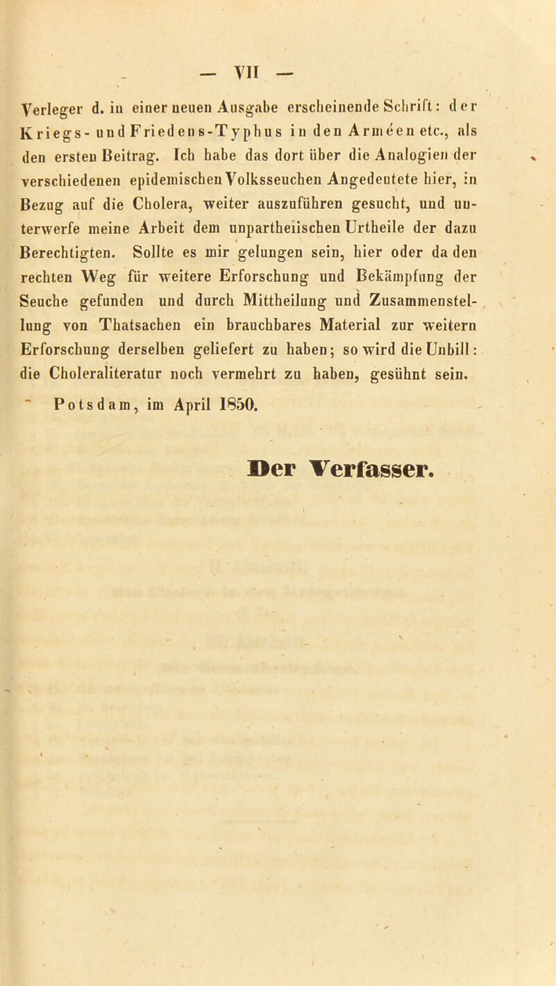 Verleger d. iu einer neuen Ausgabe erscheinende Schrift: der Kriegs - und Friedens-Typhus in den Armeen etc., als den ersten Beitrag. Ich habe das dort über die Analogien der verschiedenen epidemischen Volksseuchen Angedeutete hier, in Bezug auf die Cholera, weiter auszuführen gesucht, und un- terwerfe meine Arbeit dem unparteiischen Urtheile der dazu Berechtigten. Sollte es mir gelungen sein, hier oder da den rechten Weg für weitere Erforschung und Bekämpfung der Seuche gefunden und durch Mittheilung und Zusammenstel- lung von Thatsachen ein brauchbares Material zur weitern Erforschung derselben geliefert zu haben; so wird die Unbill: die Choleraliteratur noch vermehrt zu haben, gesühnt sein. Potsdam, im April 1850. Der Verfasser.