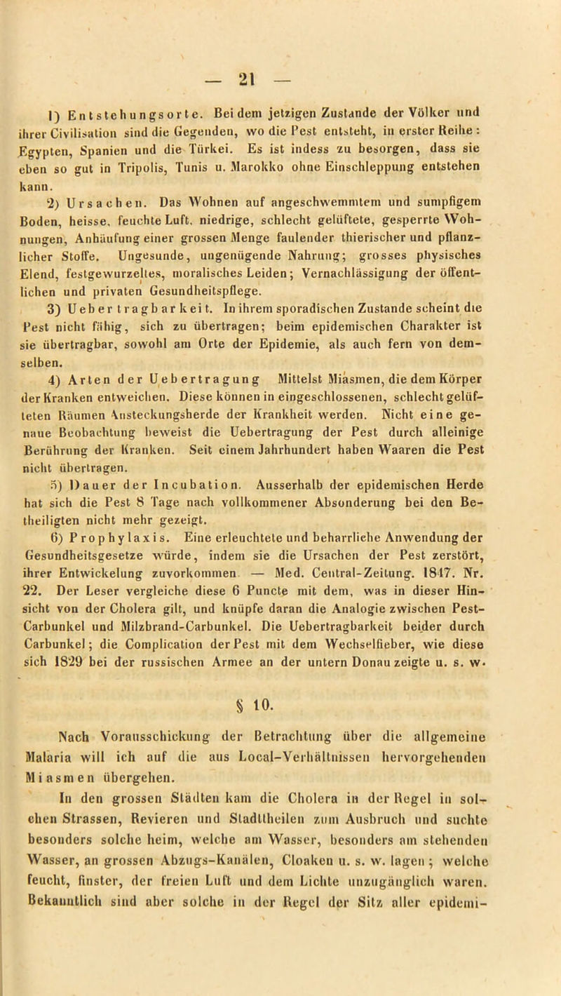 1) Entstehungsorte. Bei dem jetzigen Zustande der Völker und ihrer Civilisation sind die Gegenden, wo die Pest entsteht, in erster Reihe : Egypten, Spanien und die Türkei. Es ist indess zu besorgen, dass sie eben so gut in Tripolis, Tunis u. Marokko ohne Einschleppung entstehen kann. 2) Ursachen. Das Wohnen auf angeschwemmlem und sumpfigem Boden, heisse, feuchte Luft, niedrige, schlecht gelüftete, gesperrte Woh- nungen, Anhäufung einer grossen Menge faulender thierischer und pflanz- licher Stoffe. Ungesunde, ungenügende Nahrung; grosses physisches Elend, festgewurzeltes, moralisches Leiden; Vernachlässigung der öffent- lichen und privaten Gesundheitspflege. 3) Uebertragbarkeit. In ihrem sporadischen Zustande scheint die Pest nicht fähig, sich zu übertragen; beim epidemischen Charakter ist sie übertragbar, sowohl am Orte der Epidemie, als auch fern von dem- selben. 4) Arten der Uebertragung Mittelst Miasmen, die dem Körper der Kranken entweichen. Diese können in eingeschlossenen, schlecht gelüf- teten Räumen \nsteckungsherde der Krankheit werden. Nicht eine ge- naue Beobachtung beweist die Uebertragung der Pest durch alleinige Berührung der Kranken. Seit einem Jahrhundert haben Waaren die Pest nicht übertragen. 5) Dauer der Incubation. Ausserhalb der epidemischen Herde hat sich die Pest 8 Tage nach vollkommener Absonderung bei den Be- theiligten nicht mehr gezeigt. 6) Prophylaxis. Eine erleuchtete und beharrliehe Anwendung der Gesundheitsgesetze würde, indem sie die Ursachen der Pest zerstört, ihrer Entwickelung zuvorkommen — Med. Central-Zeitung. 1817. Nr. 22. Der Leser vergleiche diese 6 Puncte mit dem, was in dieser Hin- sicht von der Cholera gilt, und knüpfe daran die Analogie zwischen Pest- Carbunkel und Milzbrand-Carbunkel. Die Uebertragbarkeit beider durch Carbunkel; die Complication der Pest mit dem Wechselfieber, wie diese sich 1829 bei der russischen Armee an der untern Donau zeigte u. s. w* S 10. Nach Vorausschickung der Betrachtung über die allgemeine Malaria will ich auf die aus Local-VerhäLtnissen hervorgehenden Miasmen übergehen. In den grossen Stödten kam die Cholera in der Regel in sol- chen Strassen, Revieren und Sladüheilen zum Ausbruch und suchte besonders solche heim, welche am Wasser, besonders am stehenden Wasser, an grossen Abzugs-Kanälen, Cloaken u. s. w. lagen ; welche feucht, finster, der freien Luft und dem Lichte unzugänglich waren. Bekanntlich sind aber solche in der Regel der Sitz aller epidemi-